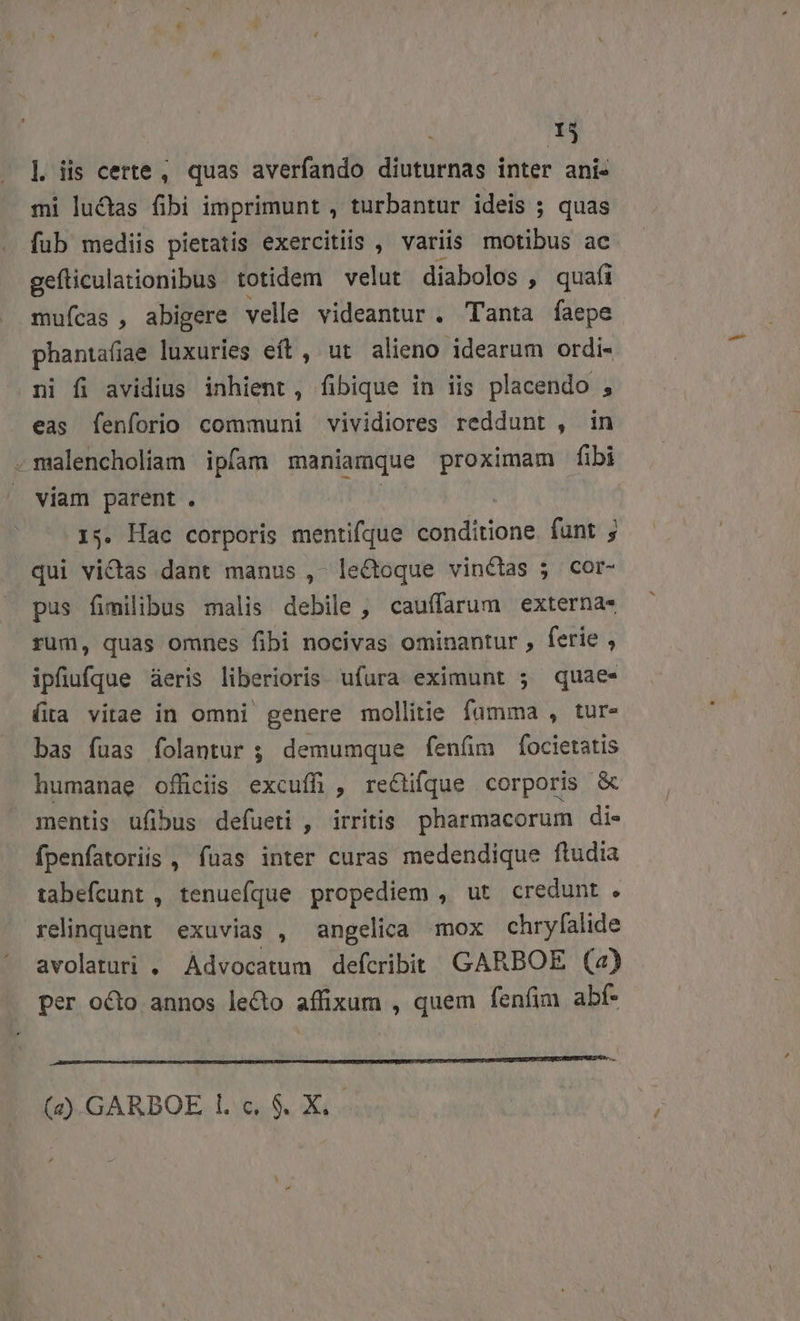 1j |] iis certe, quas averfando diuturnas inter ani- mi luctas fibi imprimunt , turbantur ideis ; quas fub mediis pietatis exercitiis , variis idtibius ac gefliculationibus totidem velut diabolos , quafi mufcas , abigere velle videantur. Tanta faepe phantafiae luxuries eft, ut alieno idearum ordi- ni fi avidius inhient, fibique in iis placendo , eas fenforio communi vividiores reddunt , in -malencholiam ipfam maniamque proximam fibi viam parent . 1 15. Hac corporis mentifque &amp;hidhrioné funt qui victas dant manus , le&amp;toque vinctas ; cor- pus fimilibus malis debile , cauffarum externa rum, quas omnes fibi nocivas ominantur , ferie , ipfiufqQue aeris liberioris ufura eximunt 5; quae- (ta vitae in omni genere mollitie fümma , tur- bas fuas folantur ; demumque fenüm focietatis humanae officiis excuífi , rectifque corporis &amp; mentis ufibus defueti , irritis. pharmacorum di- fpenfatoriis , fuas inter curas medendique ftudia tabefcunt , tenuefque propediem , ut credunt . relinquent exuvias , angelica mox chryfalide avolaturi . Advocatum defcribit GARBOE (2) per octo annos lecto affixum , quem fenfim abf- JE——————A(Ó (aa RE (4) GARBOE l. c. $. X,