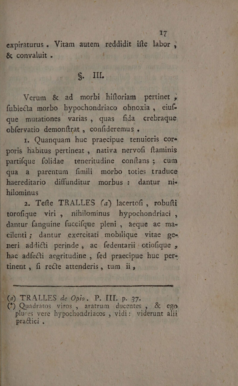 expiraturus , Vitam autem reddidit ifte labor , ..&amp; convaluit . | S. III. Verum &amp; ad morbi hiftoriam pertinet , fubie&amp;ta morbo hypochondriaco obnoxia, eiuf- que mutationes varias, quas fida crebraque obfervatio demonítrat , confideremus . 1. Quanquam huc praecipue tenuioris core | poris Ao pertineat , nativa nervofi flaminis partifque folidae ^ teneritudine conílans ; cum qua a parentum fimili morbo toties traduce haereditario — diffunditur morbus : dantur ni« .. hilominus TS ( 2. Tele TRALLES (4) lacertofi , robufti | torofique viri , nihilominus hypochondriaci , dantur fanguine fuccifque pleni , aeque ac ma- 'cilenti ; dantur exercitati mobilique vitae ge- meri addidi perinde , ac fedentarii : otiofique , hac adfe&amp;ti aegritudine , fed praecipue huc per- tinent , fi recte attenderis , tum. ii, s A Q TRALLES 4e Opio. P. III. p. 37. (—(*) Quadratos viros , aratrum .ducentes , &amp; ego plu:es vere hypochondriacos , vidi: viderunt alii pra&amp;tici . : 21