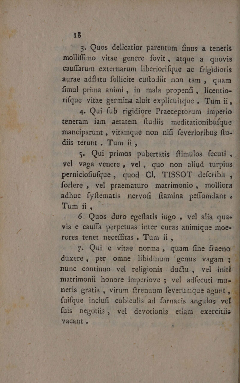 1$ 3. Quos delicatior parentum finus a tenetis molliffimo vitae genere fovit, atque a quovis cauffarum externarum liberiorifque ac frigidioris aurae adflatu follicite cuítodiit non tam , quam ríque vitae germina aluit explicuitque , Tüm ii, 4. Qui füb rigidiore Praeceptorum imperio diis terunt . Tum ii , perniciofiufqgue , quod Cl. TISSOT defcribit , Ícelere , vel praematuro matrimonio , molliora Tum ii, vis e cauffa perpetuas inter curas animique moe- rores tenet neceffitas . Tum ii, duxere, per omne libidinum 'genus vagam nunc continuo vel religionis ductu , vel init E i fuis negotiis, vel devotionis etiam exercitiis vacant ,