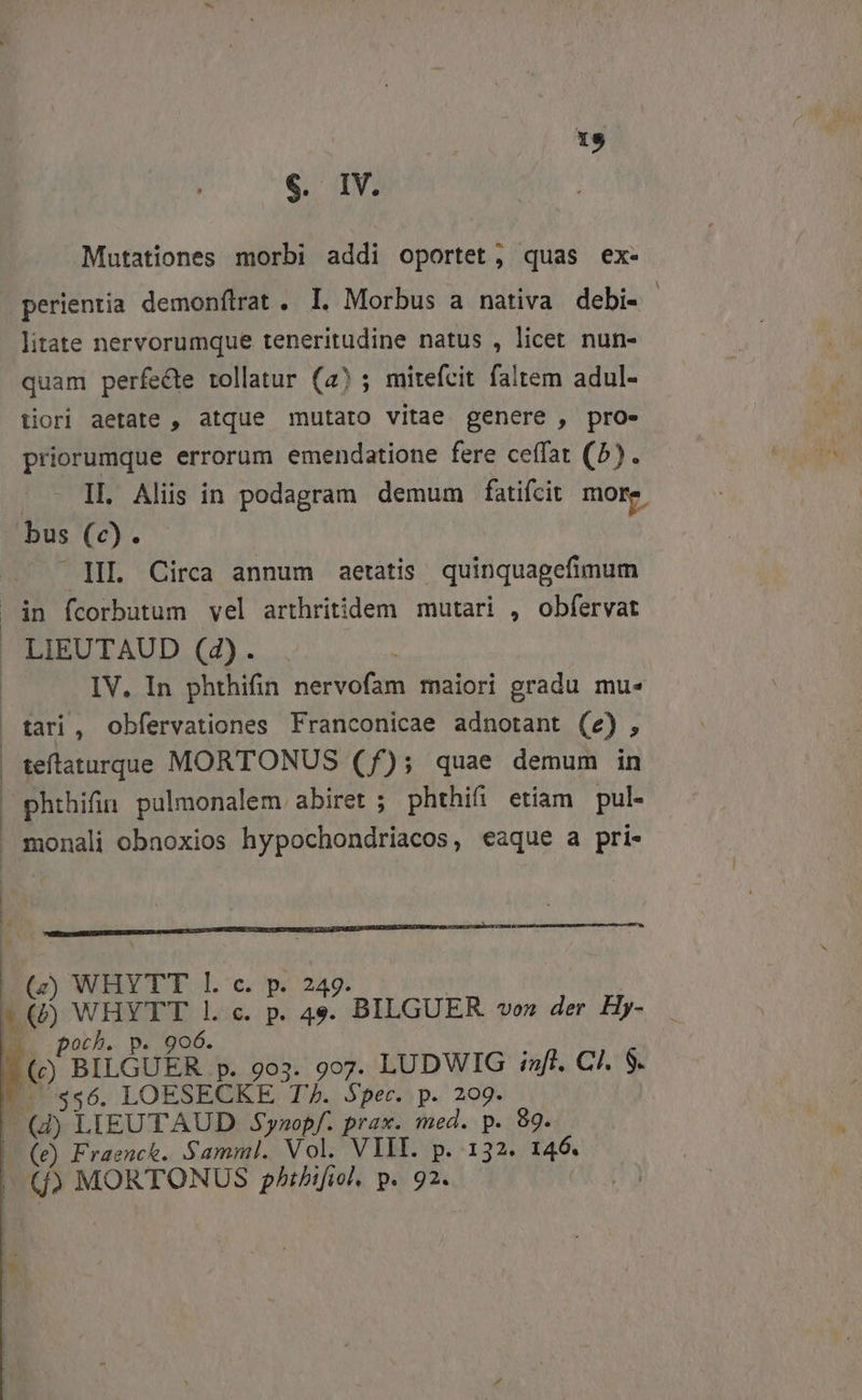 3 €. IV. Mutationes morbi addi oportet, quas ex- perientia demonítrat . I. Morbus a nativa debi- | litate nervorumque teneritudine natus , licet nun- quam perfecte tollatur (4); mitefcit faltem adul- tiori aetate , atque mutato vitae genere , pro- priorumque errorum emendatione fere ceffat (5). .. - IL Aliis in podagram demum fatifcit more. bus (c). — lI Circa annum aetatis quinquagefimum in fcorbutum vel arthritidem mutari , obfervat  LIEUTAUD (42). | IV. In phthifin nervofam maiori gradu mu« tari, obfervationes Franconicae adnotant (e), teftaturque MORTONUS (f); quae demum in phthifin pulmonalem abiret ; phthifi etiam pul monali obnoxios hypochondriacos, eaque a pri- | (z) WHYTT l. c. p. 249. a () WHYTT l. c. p. 49. BILGUER «vo» der Hy- LS poch. p. 906. 7 (c) BILGUER p. 9o3. 9o7. LUDWIG aft. C/. 9. |. $56. LOESECKE T7. Spec. p. 209. (d) LIEUTAUD Synopf. prax. med. p. 89. | (e) Fraenct. Samml. Vol. VIII. p. 132. 146. (fj) MORTONUS p/tbifiol, p. 92.