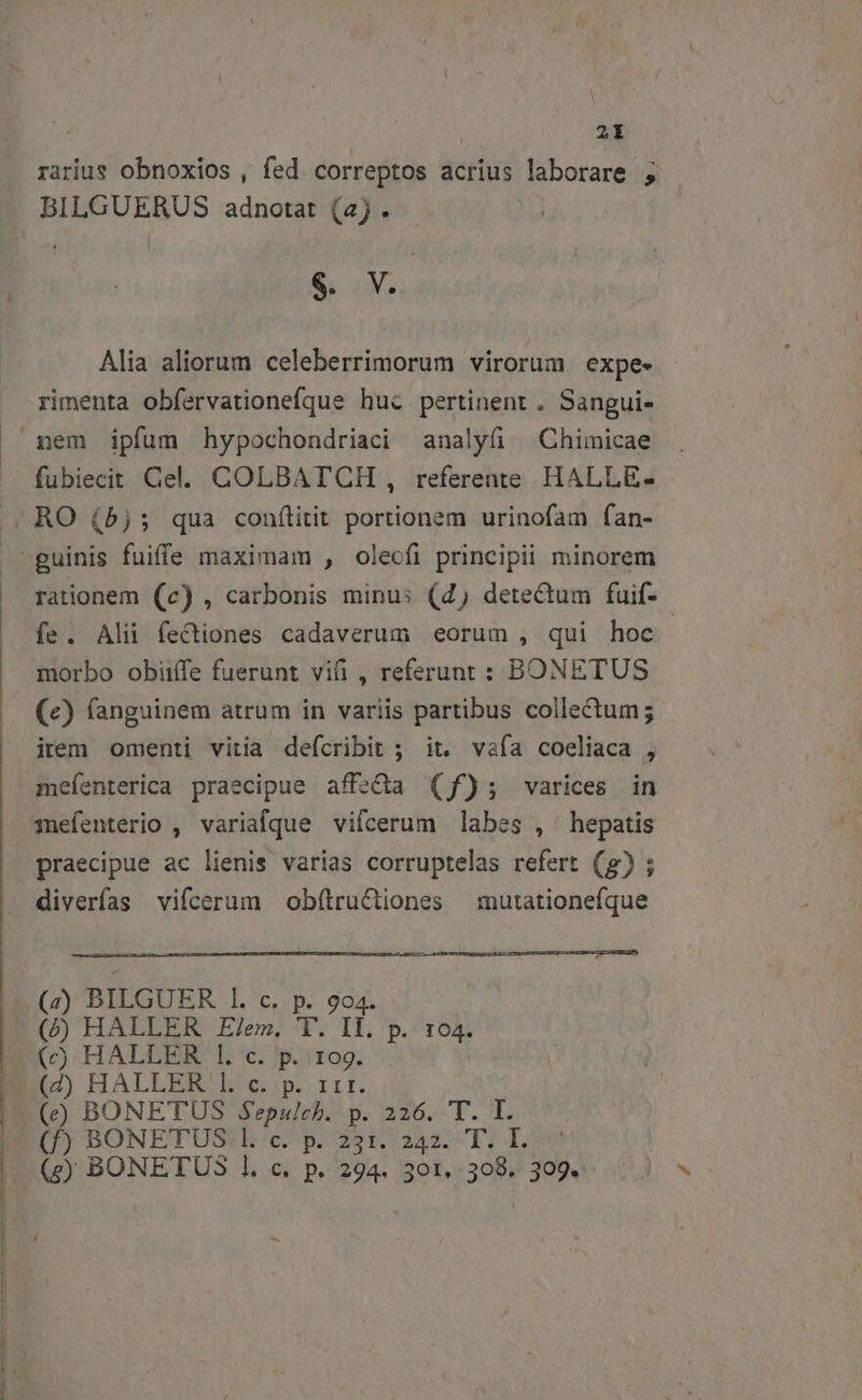 | 2t rarius obnoxios , fed. correptos acrius laborare ; BILGUERUS adnotat (4) . S. M. Alia aliorum celeberrimorum virorum expe» - rimenta obfervationefque hui pertinent . Sangui- nem ipfum hypochondriaci analyfi — Chimicae rationem (c) , carbonis minus (4) detectum fuif- morbo obiiffe fuerunt vii , referunt : BONETUS (e) fanguinem atrum in variis partibus collectum; irem omenti vitia defcribit ; it. vafa coeliaca , meíenterica praecipue affeQda (f); varices in mefenterio , variaque vifcerum labes , hepatis praecipue ac lienis varias corruptelas refert (g) ; (z) BILGUER Il. c. p. 904. (/) HALLER E/em, T. Il. p. 104. (c) HALLER 1. c. p. 10g. (eg) BONETUS l. c. p. 294. 301. 308. 309. /d bs