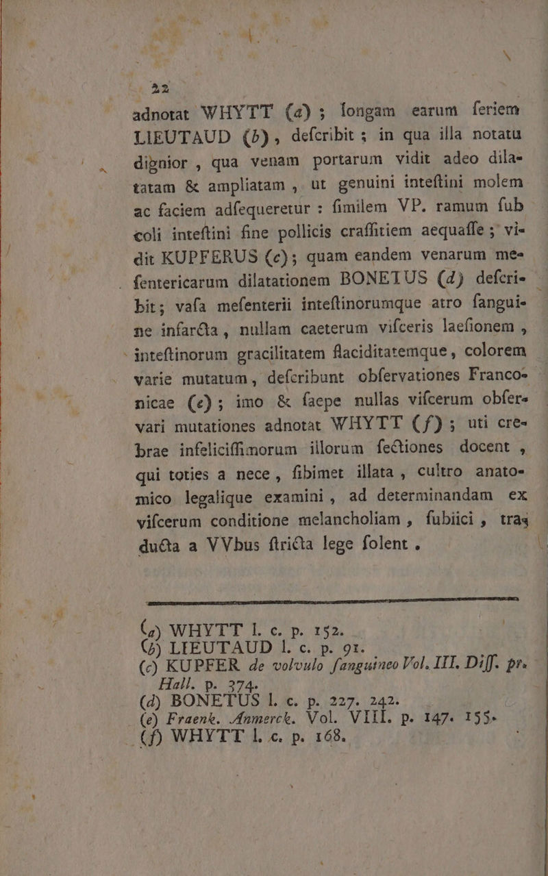 adnotat WHYTT (4); longam earum feriem LIEUTAUD (5), defcribit s in qua illa notatu dipnior , qua venam portarum vidit adeo dila- tatam &amp; ampliatam , ut genuini inteftini molem ac faciem adfequeretur : fimilem. VP. ramum fub coli inteftini fine pollicis craffitiem aequaffe ;' vi- dit KUPFERUS (c); quam eandem venarum mee bit; vafa mefenterii inteftinorumque atro fangui- ne infarda , nullam caeterum vifceris laefionem , varie mutatum , defcribunt obfervationes Francos - nicae (e); imo &amp; faepe nullas vifcerum obfere vari mutationes adnotat WHYTT (f); uti cre- brae infeliciffimorum illorum fectiones docent , qui toties a nece, fibimet illata , cultro. anato- mico legalique examini, ad determinandam ex vifcerum conditione melancholiam , fubiici , tras duda a VVbus firicta lege folent . EMEN OU UWHYTT TU 6p. 1. , jf (j) LIEEUTAUD 1. c. p. 9r. (c) KUPFER de voloulo faugutueo Vol. IIT. Diff. p. Hall. p. 374. (d BONETUS Ll. c. p. 227. 242.