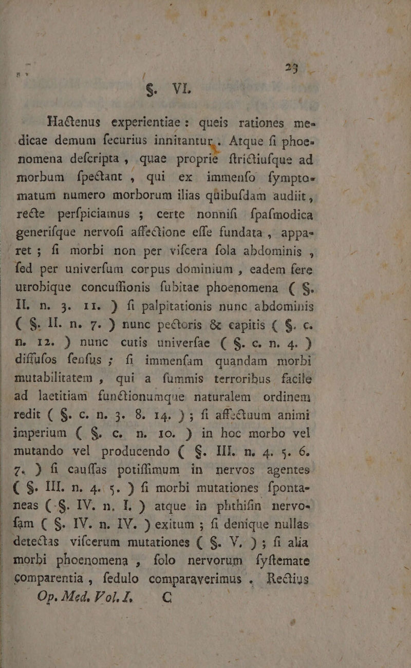 zc D €. VL Hactenus experientiae : queis rationes me« .dicae demum fecurius innitantur,. Atque fi phoe- nomena deícripta » quae giiprit ftridiufque ad morbum fpectant , qui ex immenfo fympto» matum numero morborum ilias qüibufdam audiit, ré&amp;te perfpiciamus ; certe nonnifi fpafmodica utrobique concuffionis fubitae phoenomena ( S. ( S. 1l. n. 7. ) nunc pe&amp;toris &amp; capitis ( $. c. D. I2. ) nunc cutis univerfae ( &amp;. c. n. 4. ) diffufos fenfus ; fi immenfam quandam morbi mutabilitatem , qui a fümmis terrorihus facile ad laetitiam fun&amp;tionumque naturalem | ordinem imperium ( &amp; c. n. 10. ) in hoc morbo vel mutando vel producendo ( S. IIL m. 4. s. 6. 7. ) fi cauífas potifümum in nervos agentes ( S. III. n. 4. s. ) fi morbi mutationes fponta- meas (-S. IV. n. I ) atque in phthiün nervo- fam ( S. IV. n. IV. ) exitum ; fi denique nullas morbi phoenomena , folo nervorum fyftemate Comparentia , fedulo comparaverimus « Hectiug Op. Med. Vol.], | C