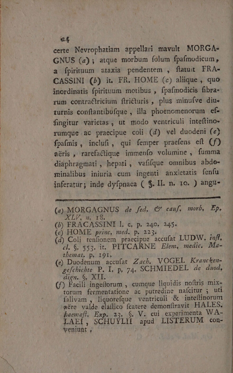 e4 : GNUS (2); atque morbum folum fpafmodicum, a Ípirituum ataxia pendentem , flamit FRA- CASSINI (25) it. FR. HOME (c) aliique , quo inordinatis fpirituum motibus , fpafmodicis fibra- rum contraCtricium ftriduris , plus minufvé dius turnis conflantibufque , illa phoenomenorum ef- fingitur varietas , ut modo ventriculi inteftino- rumque .ac praecipue coli (4) vel duodeni (e) fpafmis , inclufi, qui femper praefens eft (f) aéris , rarefacique immenío volumine , fumma diaphragmati , hepati , vafifque omnibus abde- sminalibus ininria cum ingenti anxietatis fenfu inferatur; inde dyfpnaea ( $.IL. n. 10. ) anga-— (4))MORGAGNUS 4e fed... €?' cauf, morb, Ép, XLV, 9». 18. ! (b) FRACASSINI l. c. p. 240. 245 (c) HOME prine, med. p. 2235. (d) Coli tenfionem praecipue accufat LUDW, inft, cl. $. 333. it. PITCARNE X Elem, medic. Ma- thbemat. p. 191. (e) Duodenum accufat ZacP. VOGEL Kxrancken- gefchichte P. I. p, 74, SCHMIEDEL de duod, dign. $. XII. (f) Facili ingeftorum , cumque liquidis noftris mix- torum fermentatione ac putredine nafcitur ; uti falivam , liquorefque ventriculi &amp; intefiinorum eére valde dládico fcatere demonfiravit HALES, baemafl. Exp. 23. 8. V. cui experimenta WA- LAEI, SCHUYLII apud LISTERUM con- . Ventunt , |