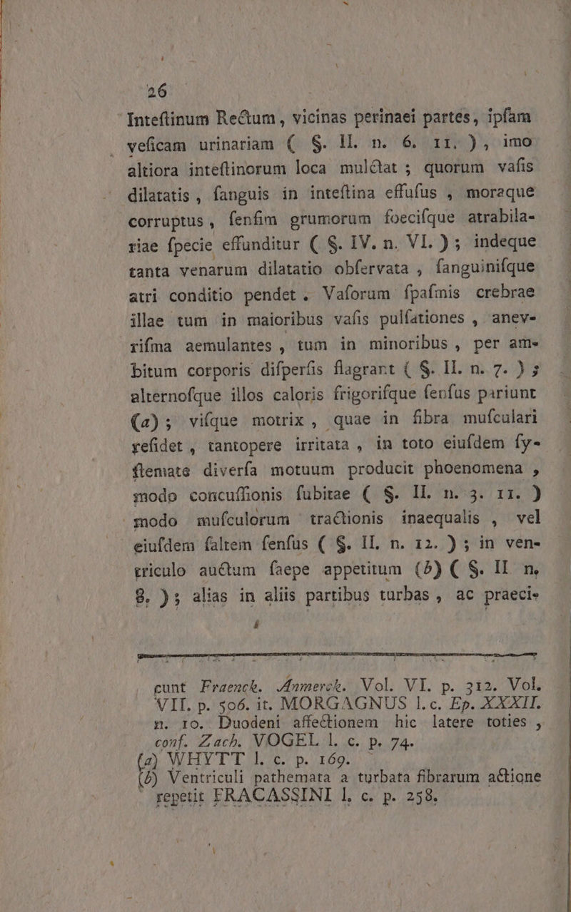 i 26 Inteftinum Rectum, vicinas perinaei i3 in veficam urinariam (. S. ll. n. 6. 11. ), 1 altiora inteftinorum loca muldat ; diss vafis dilatatis , fanguis in inteftina effufus , moraque corruptus , fenfim grumorum foecifque atrabila- riae fpecie effunditur ( S. IV. n. VI. ) ; indeque tanta venarum dilatatio obfervata , fanguinifque atri conditio pendet . Vaforum fpafmis crebrae illae tum in maioribus vafis pulfationes , anev- rifna aemulantes , tum in minoribus, per ame bitum corporis difperás flagrant ( S. Il. n. 7. ) 5 alternofque illos caloris frigorifque fenfus pariunt (a); vifque motrix , quae in fibra mufculari yefidet , tantopere irritata , in toto eiufdem fy- flemate diverfa motuum producit phoenomena , modo concuíffonis fubitae ( S. IL. n. 3. 5 modo mufculorum ' tractionis inaequalis , vel eiufdem faltem fenfus ( $. IL. n. 12. ) ; in ven- triculo auctum faepe appetitum (5) ( S. Il. m, 8. ); alias in aliis partibus turbas , ac praeci- i