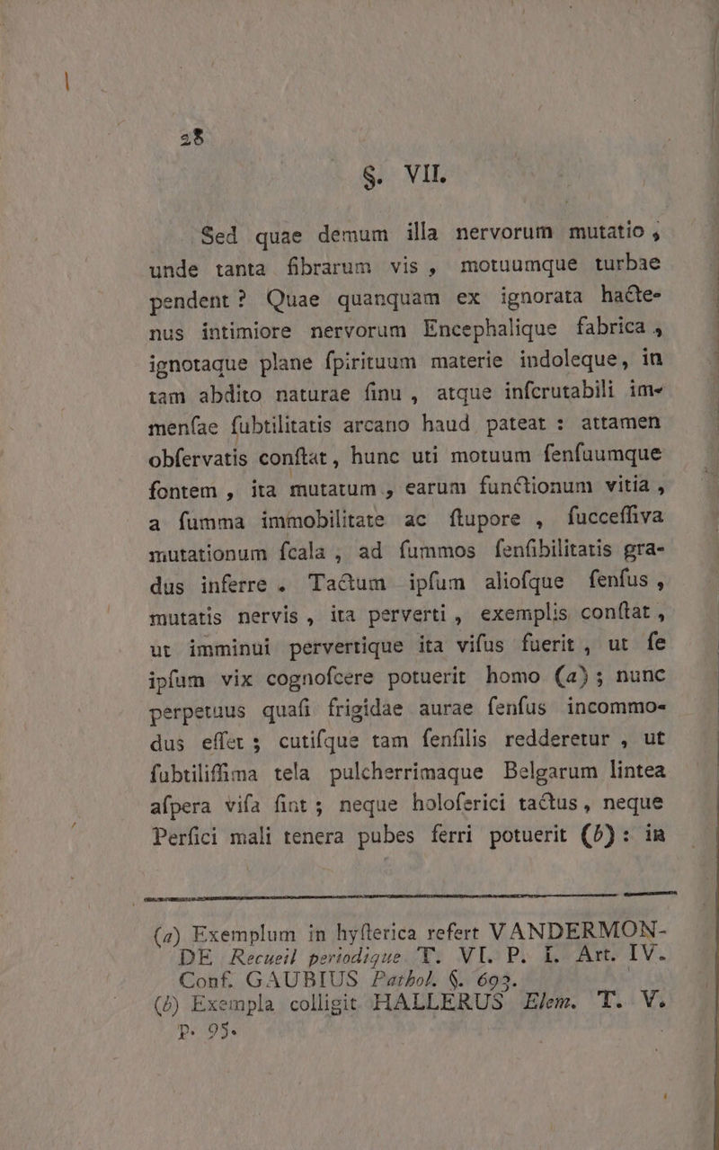 S. VII. unde tanta fibrarum vis, motuumque turbae endent? Quae quanquam ex ignorata hacte- nus intimiore nervorum Encephalique fabrica , ignotaque plane fpirituum materie indoleque, in iam abdito naturae finu , atque infcrutabili im» meníae fubtilitatis arcano haud pateat : attamen obfervatis conftat , hunc uti motuum fenfuumque fontem , ita mutatum. , 9 earum functionum vitia , a fumma immobilitate ac ftupore , fucceffiva mutationum fcala ,, ad fummos fenfibilitatis gra- dus inferre . Ta&amp;um ipfum aliofque fenfus, mutatis nervis, ita perverti , exemplis conftat , ut imminui pervertique ita vifus fuerit , ut fe ipfam vix cognofcere potuerit homo (a); nunc perpetuus quafi frigidae aurae fenfus incommo- dus effet 5 cutifque tam fenfilis redderetur , ut fubtilifima tela pulcherrimaque Belgarum lintea afpera vifa fint ; neque holoferici tactus, neque Perfici mali tenera pubes ferri potuerit (5): (z) Exemplum in hyflerica refert VANDERMON- DE Recueil periodigue. 'T. VI. P. 1. Art. IV. Conf GAUBIUS Pathol. $. 693. (2) Exempla colligit HALLERUS EZ/em. T. V. pP. 95.