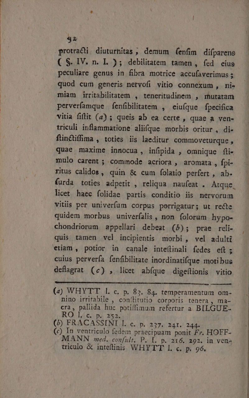 42 protracti. diuturhitas , demum fenfim difparens ( S. IV. n. L.); debilitatem tamen, fed eius. peculiare genus in fibra motrice accufaverimus ; quod cum generis nervofi vitio connexum , ni- miam irritabilitatem , teneritudinem , mutaram perverfamque fenfibilitatem , eiuíque fpecifica itia fitit (2) ; queis ab ea certe , quae a ven. triculi inflammatione aliifque morbis oritur , di- ftinctiffima , toties iis laeditur commoveturque , quae maxime innocua , infipida , omnique fli- mulo carent; commode acriora , aromata, fpi- ritus calidos , quin &amp; cum folatio perfert , ab- furda toties adpetit , reliqua. naufeat . Atque. licet haec folidae partis conditio iis nervorum vitiis per univerfum corpus porrigatur; ut recte quidem morbus univerfalis , non. folorum hypo- chondriorum appellari debeat (5); prae reli- quis tamen vel incipientis morbi , vel adulti etiam , potior in canale inteflinali fedes eft ; cuius pervería fenfibilitate inordinatifque motibus deflagrat (c) , licet abíque digeílionis vitio THIEUMBIAHEN REBNUISNNIEDID 27 GRENCHRENUNSEAMA CC NCERE PUER VEN UY) deis cho (a) WHYTT l. c. p. 83. 84. temperamentum om- nino irritabile , conílitutio corporis tenera , ma- cra, pallida huc potiffimum refertur a BILGUE- RO Le pa 2532. xh (f FRACASSINI l. c. p. 237. 241. 244. (c) In ventriculo fedem praecipuam ponit Fr. HOFF- MANN med. confult.. P. L. p. 216. 292. in ven- triculo &amp; inteflinis WHYTT I. c. p. 96.
