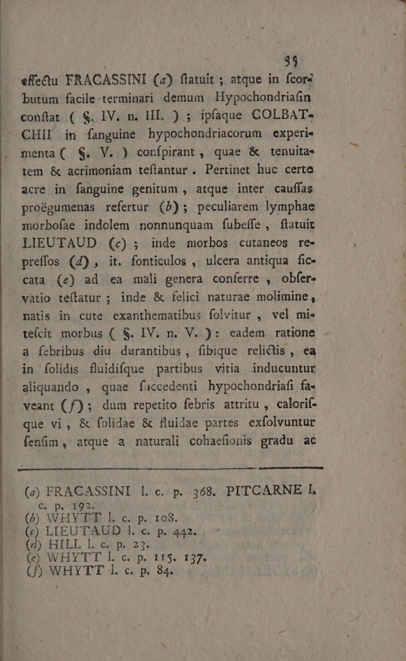 effeu FRACASSINI (2) flatuit ; atque in fcor4 butum facile terminari demum | Hypochondriafin conftat ( S. IV. n. lIL. ) ; ipfaque COLBAT- menta( S. V. ) confpirant , quae &amp; tenuita- tem &amp; acrimoniam teflantur . Pertinet huc certe acre in fanguine genitum , atque inter cauffas pro&amp;gumenas refertur (5b); peculiarem lymphae preffos (4) , it. fonticulos , ulcera antiqua fic- cata (e) ad ea mali genera conferre , obfer» vàtio teítatur ; inde &amp; felici naturae molimine, natis in cute exanthematibus folvitur , vel mi- teícít morbus ( S. IV. n. V. ): eadem ratione à febribus diu durantibus , fibique relictis , ea aliquando , quae fuccedenti hypochondriafi fa- que vi, &amp; folidae &amp; fluidae partes exfolvuntur fenfim , atque a naturali cohaefionis gradu ac sd (e) e ASSINI l.c. p. 368. PITCARNE 1, Cc, p. 192. X : (b WHYJWE L c. p. 198. (c) LIEUTAUD l1. «. p.442. . BOOHILL LOS | OU WHYTT Lp 115. 137. (P) WHYTT l. c. p. 84.