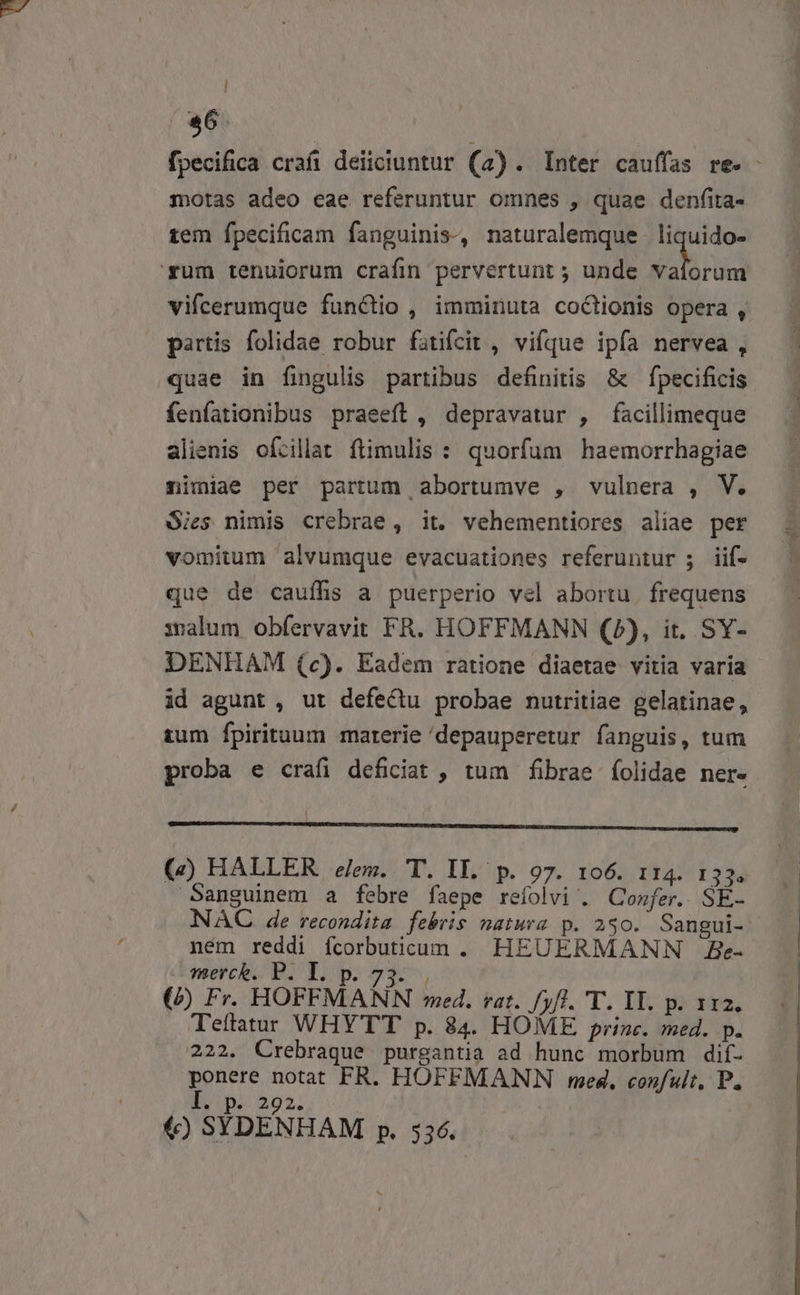 $6 fpecifica craíi deiiciuntur (4). Inter cauffas re. - motas adeo eae referuntur omnes , quae denfita- tem fpecificam fanguinis, naturalemque liquido- '*rum tenuiorum craíim pervertunt ; unde brad vifcerumque functio , imminuta coClionis opera , partis folidae robur fatifcit , vifque ipfa nervea , quae in fingulis partibus definitis &amp; — fpecificis fenfationibus praeeft , depravatur , facillimeque alienis ofcilat ftimulis : quorfum haemorrhagiae nimiae per partum abortumve , vulnera , V. Sies nimis crebrae, it. vehementiores aliae per vomitum alvumque evacuationes referuntur ; iif- que de cauffs a puerperio vel abortu. frequens xalum obíervavit FR. HOFFMANN (2), it. SY- DENHAM (c). Eadem ratione diaetae vitia varia id agunt, ut defectu probae nutritiae gelatinae, tum fpirituum marerie 'depauperetur fanguis, tum proba e crafi deficiat , tum fibrae íolidae ner. A2 Qe PHUBLAO RUESNORLIUN HC-NCCOBIZPRTUELUPIUASRUVE SE Reo TAI (&amp;) HALLER eem. T. IL. p. 97. 106. 114. 133. Sanguinem a febre faepe refolvi . Confer. SE- NAC de recondita. febris natura p. 230. Sangui- ném reddi fcorbuticum . HEUERMANN Be- Imeck. P. Lp 23, (b Fr. HOFFMANN med. rat. /yfl. 'T. II. p. 112. Tettatur WHYTT p. 84. HOME prine. med. p. 222. Crebraque purgantia ad hunc morbum dif- ponere notat FR. HOFFMANN med. confult. P. I. p. 292. () SYDENHAM p. 536.