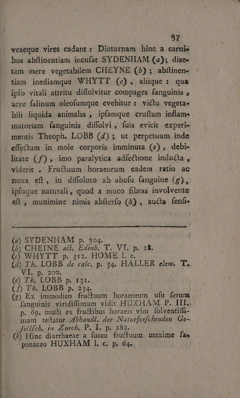 97 weaeque vires cadant : Diuturnam hinc a carni« bus abflinentiam incufat SYDENHAM (2); diae- tiam inediamque WHYTT (c), aliique : qua ipfo vitali attritu diflolvitur compages fanguinis , acre falinum oleofumque evehitur : victu vegeta. bili liquida animalia , ipfamque cruítam inflam- matoriam fanguinis diffolvi, fuis evicit experi- litate (f) , imo paralytica adfe&amp;ione inducta , viderit , Fructuum horaeorum «eadem ratio ac noxa eft, in diffoluto ab abufu fanguine (g), eft , munimine nimis abíterfo (h) , aucta fenfi- (e) T^. LOBB p. 131. (e) Ex immodico fructuum horaeorum ufu ferum fanguinis viridiffimum vidit HUXHAM P. III., p. 69. mufíli ex fru&amp;tibus horaeis vim folventiffi- mam teítatur JAbbandl. der INaturforfcbenden | Ge- Jfellfch. in. Zurch. P. 1. p. 282. (b) Hinc diarrhaeae a fucco fructuum maxime fas ponaceo HUXHAM 1. c. p. 64.