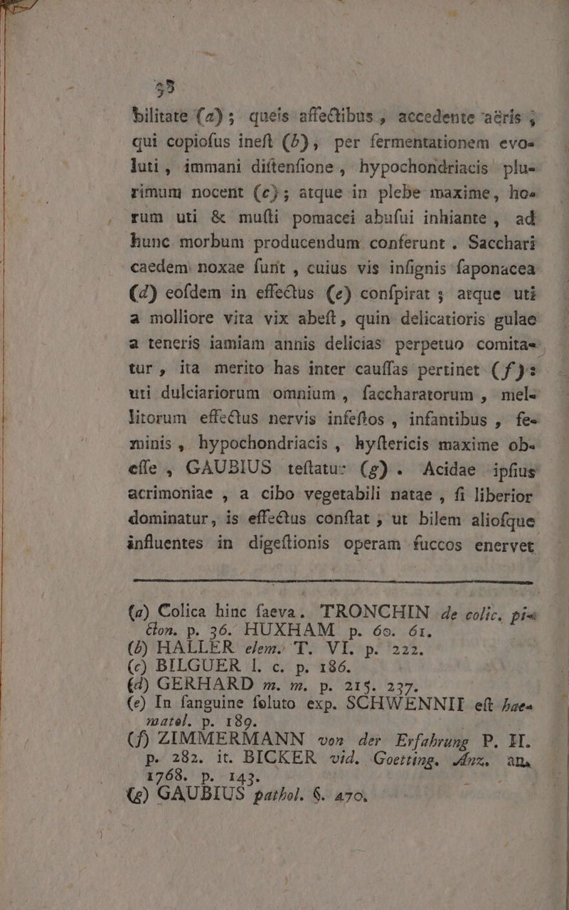 luti , immani diítenfione ,' hypochondriacis plu- rimum nocerit (c); atque in plebe maxime, ho» rum uti &amp; muíli pomacei abufui inhiante , ad hunc morbum producendum conferunt . Sacchari caedem noxae furit , cuius vis infignis faponacea (4) eofdem in effedus (e) confpirat ; atque uti a molliore vita vix abeít, quin delicatioris gulae tur, ita merito has inter cauffas pertinet (f£): uti dulciariorum omnium , faccharatorum , mel- zinis, hypochondriacis , hyf(lericis maxime ob. efle , GAUBIUS teítatu- (g) . Acidae ipfius acrimoniae , a cibo vegetabili natae , fi liberior influentes in digeflionis operam fuccos enervet (a) C.olica hinc [add TRONCHIN de colic, Ln Gon. p. 36. HUXHAM p. 6o. 6r. (D'HALLER elem» 'TY. VI. p. 222. (c) BILGUER 1. c. p. 186. | (4) GERHARD m. m. p. 213. 23 (e) In fanguine feluto exp. SCHWÉENNII eft bae« niatel. p. 189. (f) ZIMMERMANN von der Erfahrung P. MI. p. 282. it. UA via. Goetting. Jdux. m. 1768. p. 14 (5) GAUBIUS Pb 6. 470.