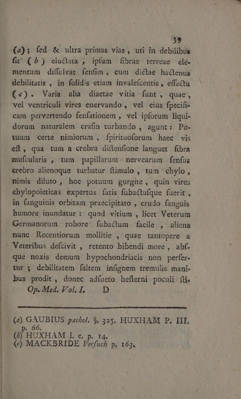 29 (2); fed &amp; ultra primas vias, uti in debilibue fi (5) elu&amp;ara , ipfum fibrae terreae ele- mentum diffoclvat fenfim , cum dictae hactenus debilitatis , in folidis etiam invalefcentis, effzctu (c). Varia alia diaetae vitia funt , quae, vel ventriculi vires enervando , vel eius fpecifi- cam pervertendo fenfationem , vel ipforum liqui- dorum naturalem crafin turbando , agunt: Po- mufcularis ,' tum papillarum | nervearum |. fenfus crebro alienoque turbatur flimulo ,' tum chylo , nimis diluto , hoc potuum gurgite, quin vires chy!opoieticas expertus fatis fubactufque fuerit , in fanguinis orbitam praecipitato , crudo fanguis humore inundatur : quod vitium , licet Veterum Germanorum robore fubactum facile , aliena nunc Recentiorum mollitie , quae tantopere a Veteribus defcivit , retento bibendi more , abf. que noxis demum hypochondriacis non perfer- tur 5 debilitatem faltem infignem tremulis mani- bus prodit , donec adíueto. heflerni poculi fti. Op.Med. Vol.I. |. D 2 GAUBIUS pazbol. $. 3235. HUXHAM, P. IL. 66. () MACKBRIDE Verfuch p. 163,