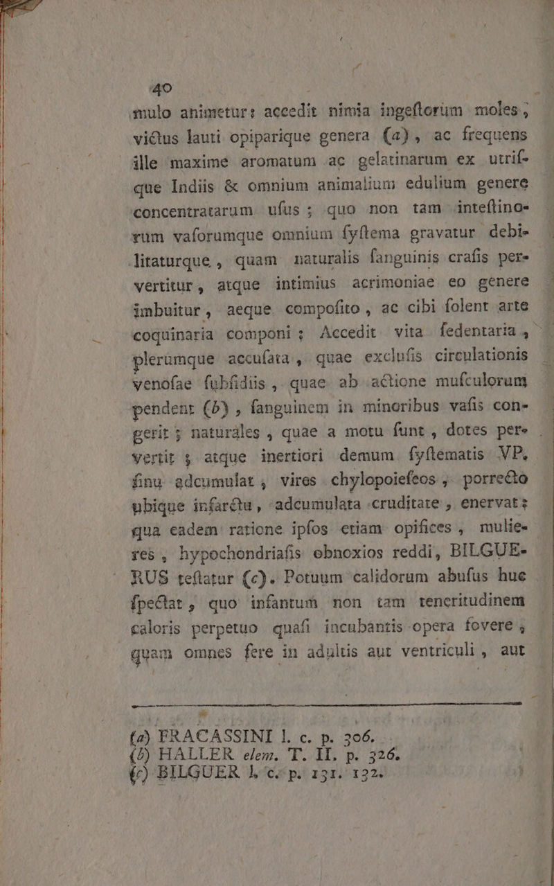 z 40 ; Sulo animetur: accedit nimia ingeflorum moles , victus lauti opiparique genera (a), ac frequens ile maxime aromatum ac gelatinarum ex utrif- que Indiis &amp; omnium animalium edulium genere concentratarum ufus ; quo non tam inteflino- rum vaforumque omnium fyflema gravatur debi- litaturque , quam naturalis fanguinis crafis pere vertitur, atque intimius acrimoniae eo genere imbuitur, aeque compofio, ac cibi folent arte  v) plerumque accuíata , quae exclufis. circulationis venofae fubfidis , quae ab actione mufculorum pendent (5) , fanguinem in minoribus vafis con- fnu adcumulat , vires chylopoiefeos , porrecto ubique infarctu , -adcumulata .cruditate , enervat: qua eadem ratione ipfos etiam opifices , mulie- fes , hypochondriafis obnoxios reddi, BILGUE- fpe&amp;Cat, quo infantum mon tam tencritudinem Caloris perpetuo quafi incubantis opera fovere , quam omnes fere in adultis aut ventriculi , aut r——— á— (2) FRACASSINI l. c. p. 306. (/) HALLER eem. T. 1I. p. 326.