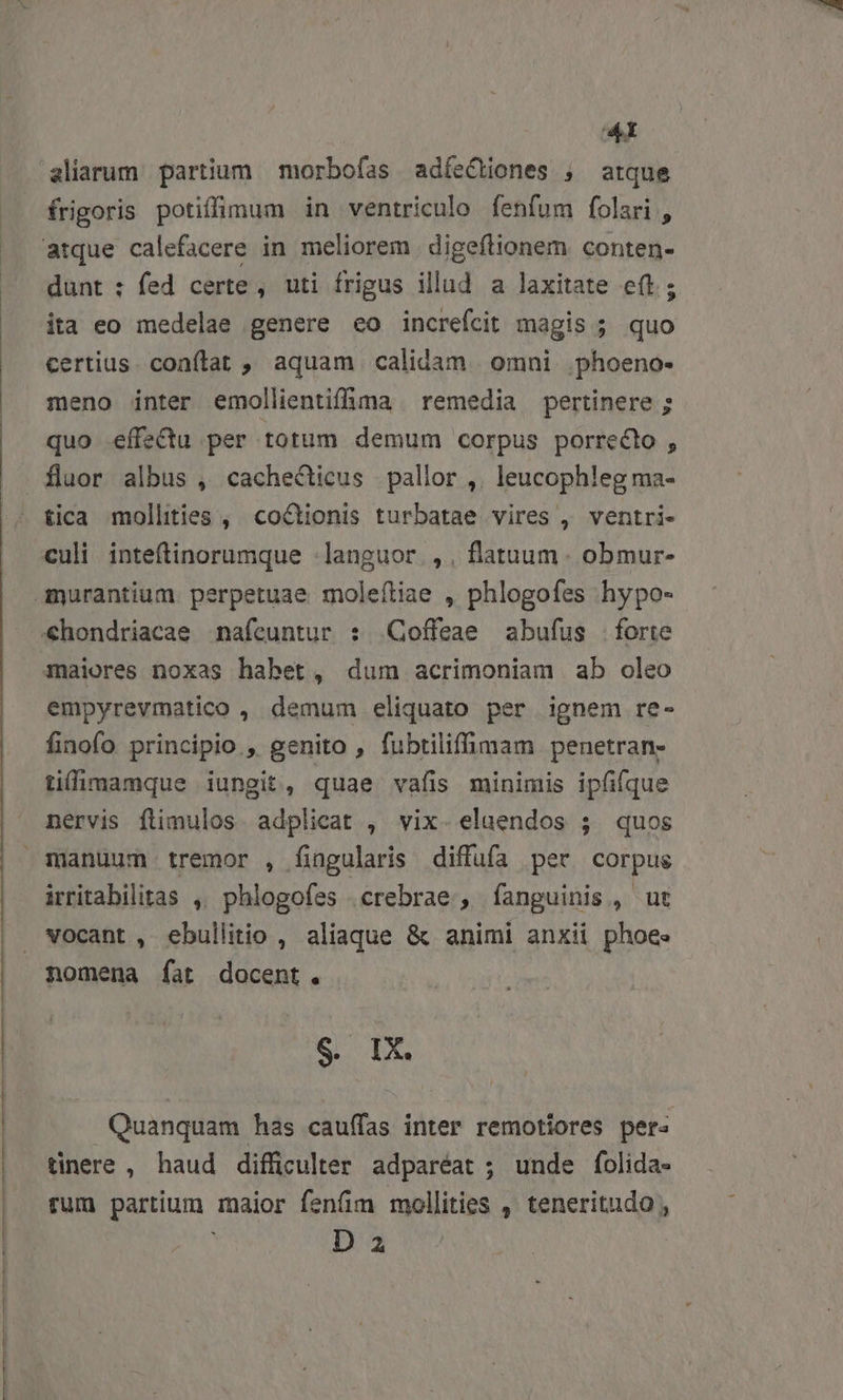 aliarum partium morbofas adíeCtiones ;, atque frigoris potiffimum in ventriculo fenfum folari,, dunt : fed certe, uti frigus illud a laxitate e(t; ita eo medelae genere eo increfcit magis ; quo certius. conítat , aquam calidam. omni. phoeno- meno inter emollientifhma remedia pertinere ; quo effectu per totum demum corpus porrecto , tica mollities , coctionis turbatae vires , ventri- empyrevmatico , demum eliquato per ignem re- finofo principio , genito , fubtilifmam penetran- tilimamque iungit, quae vafis minimis ipfifque nervis flimulos adplicat , vix. elaendos 54. quos irritabilitas ,, phlogofes crebrae , fanguinis, ut vocant , ebullitio , aliaque &amp; animi anxii phoe» E d Quanquam has caufas inter remotiores pers tinere , haud difficulter adparéat ; unde folida- rum partium. maior fenfim mollities , teneritudo , D 2