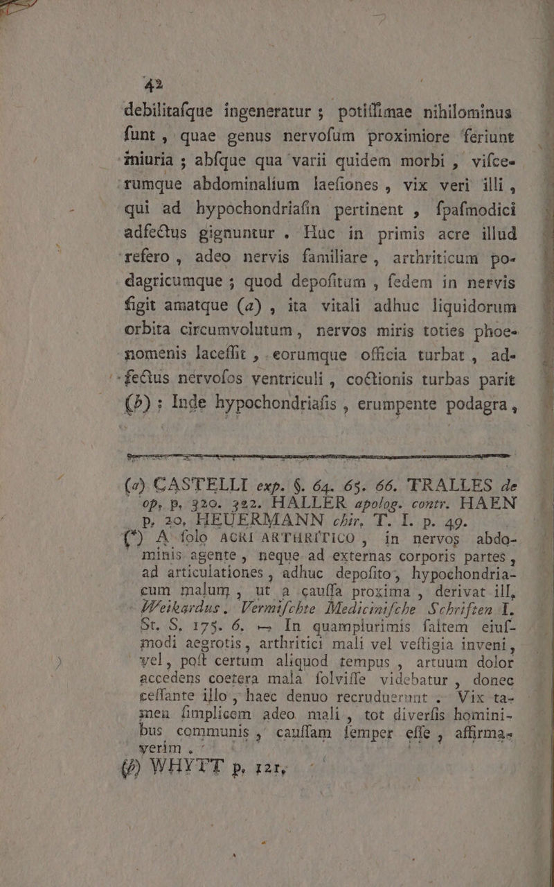 m 4 | debilitafque ingeneratur ; potillimae nihilominus funt, quae genus nervofum proximiore feriunt qui ad hypochondriafin pertinent , fpafmodici dagricumque ; quod depofitum , fedem in nervis figit amatque (2) , ita vitali adhuc liquidorum nomenis laceffit , eorumque officia turbat , ad- Ej Op, p. 320. 322. HALLER apolog. contr. HAEN p 209, HEUERMANN cir, T. I. p. 49. | (') A folo ACRI ARTHRITICO , in nervos abdo- minis agente , neque ad externas corporis partes , ad articulationes , adhuc depofito? hypochondria- cum malum , ut a cauffa proxima ,- derivat ill,  M'eikardus .. Vermifchte. Medicinifche Schriften Y. St. S. 1735. 6, — In quamplurimis faltem eiuf- modi aegrotis, arthritici mali vel veítisia inveni, vel, paít certum aliquod tempus , artuum dolor accedens coetera mala folviffe videbatur , donec ceffante illo ; haec denuo recruduerunt .. Vix ta- inen [implicem adeo mali , tot diverfis homini- rernm «719.