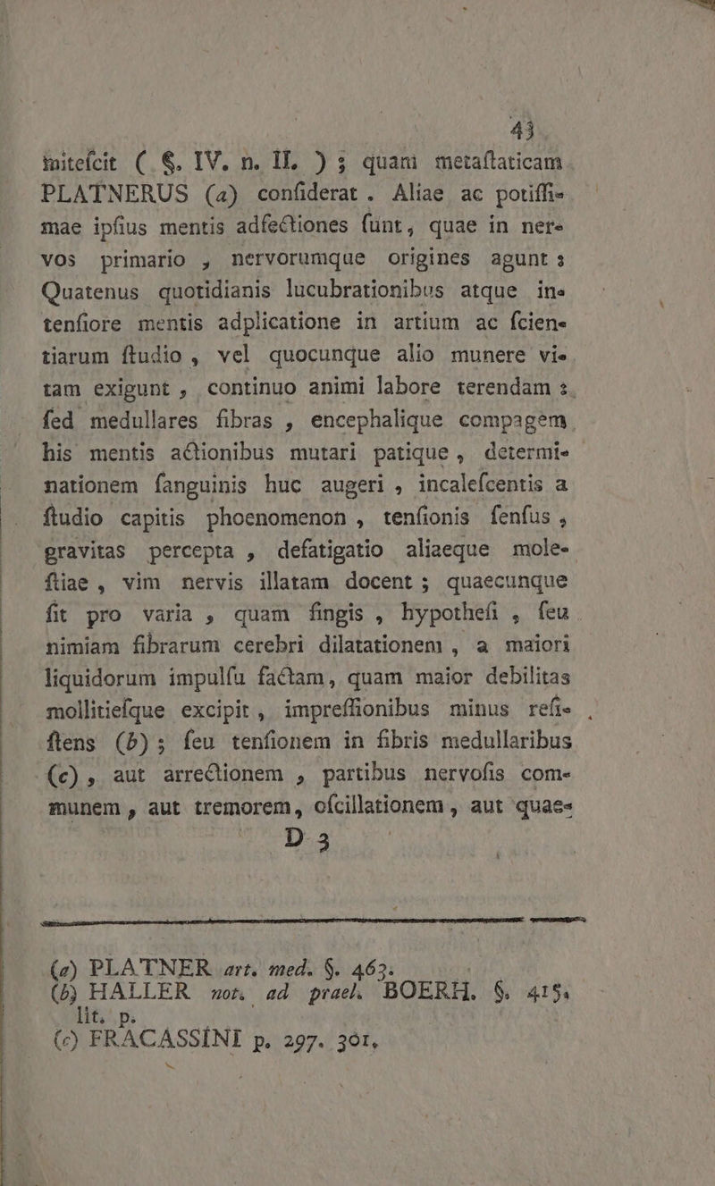 mitefcit ( &amp;. IV. n. IL. ) 3 quam metaflaticam PLATNERUS (4) confiderat . Aliae ac potiffi- mae ipfius mentis adfectiones funt, quae in nere vos primario , nervorumque origines agunt s Quatenus quotidianis lucubrationibus atque ine tenfiore mentis adplicatione in artium ac fcien- tiarum ftudio , vel quocunque alio munere vie. tam exigunt , continuo animi labore terendam s. fed medullares fibras , encephalique compagem his mentis a&amp;Qionibus mutari patique, determi» nationem fanguinis huc augeri , incalefcentis a fludio capitis phoenomenon , tenfionis. fenfus , gravitas percepta , defatigatio aliaeque mole- füiae , vim nervis illatam docent ; quaecunque fit pro varia , quam fingis , hypothefi , feu. nimiam fibrarum cerebri dilatationem , a maiori liquidorum impulfu factam, quam maior debilitas mollitiefque excipit, impreffüonibus minus refi. munem, aut tremorem, ofcillationem , aut quae» P D a (a) PLATNER art, med. S. 463. (b HALLER ot ad prae BOERH. 6, 415. lit, p p. (e) BNOCASMNI pi:297./ 301,