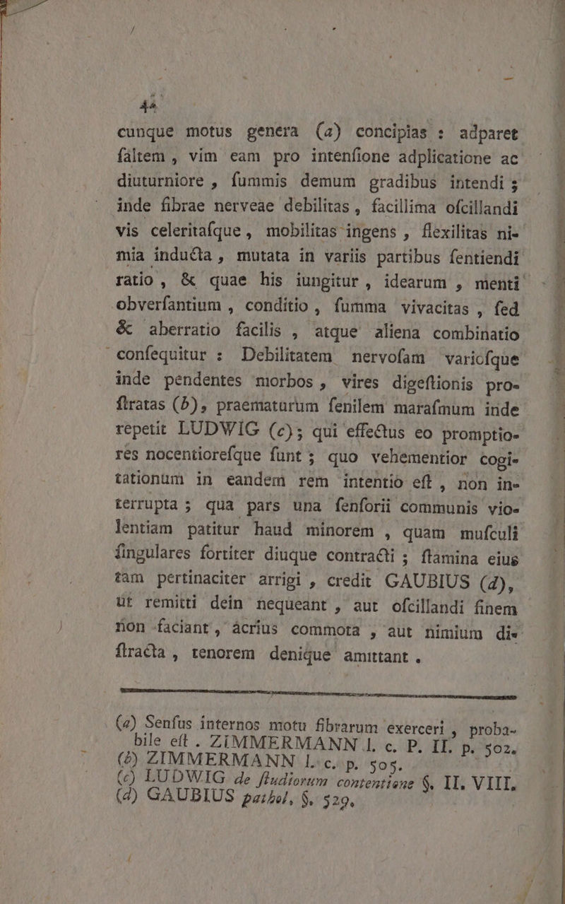 44. cunque motus genera (4) concipias : adparet diuturniore , fummis demum gradibus intendi ; inde fibrae nerveae debilitas, facillima ofcillandi vis celeritafque , mobilitas ingens , flexilitas ni- obverfantium , conditio , fumma vivacitas , fed &amp; aberratio facilis , atque aliena combinatio confequitur : Debilitatem — nervofam varicfque inde pendentes morbos , vires digeflionis pro- ftratas (5), praematurum fenilem marafmum inde repetit LUDWIG (2); qui effectus eo promptio- res nocentiorefque funt ; quo vehementior cogi- terrupta ; qua pars una fenforii communis vio- fingulares fortiter diuque contracti ; flamina eius tam pertinaciter arrigi , credit GAUBIUS (4), üt remitti dein nequeant , aut ofcillandi finem fracta, tenorem denique amittant . . (4) Senfus internos motu fibrarum exerceri » proba- bile et . ZIMMERMANN .. c. P. IL P. 502. (^) ZIMMERMANN l.c. p. $05. | (4) GAUBIUS pz, $. $29. z 5. TS 3 Nas Seres