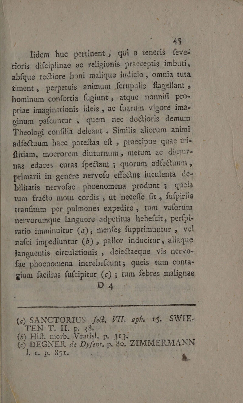 ! 43 lidem huc pertinent ; qui a teneris fevee Horis difciplinae ac religionis praeceptis imbuti, abfque reQiore boni malique iudicio , omnia tuta timent, perpetuis animum fcrupulis. flagellant ; hominum confortia fugiunt , atque nonnifi pro- priae imaginztionis ideis , ac fuarum vigoré ima. ginum pafcuntut , quem nec doctioris demum Theologi confilia deleant . Similis aliorum animi adfectuum haec poreftas eft , praecipue quae tri« flitiam, moerorem diuturnum, metum ac diuture nas edaces curas fpe&amp;ant ; quorum adfectum, bilitais nervofae phoenomena produnt ; queis tum fracto motu cordis , ut neceffe (it , fufpiriis tranfitum. per pulmones expedire , tum vaíorum nervorumque languore adpetitus hebefcit, perfpi- ratio imminuitur (2); menfes fupprimuntur , vel nafci impediantur (5), pallor inducitur , aliaque languentis circulationis , deiectaeque vis nervo. fae phoenomena increbeícunt; queis tum conta- gium facilius fufcipitur (c) ; tum febres malignas D 4 (7) SANCTORIUS Je. VIL aph. 1$. SWIE- TEN T. II. p. 3&amp; - (5) Hif. morb. Vratisl. p. 313. (c) DEGNER Ze Dyfent, p 89. ZIMMERMANN E C, p. 351, ^ ^
