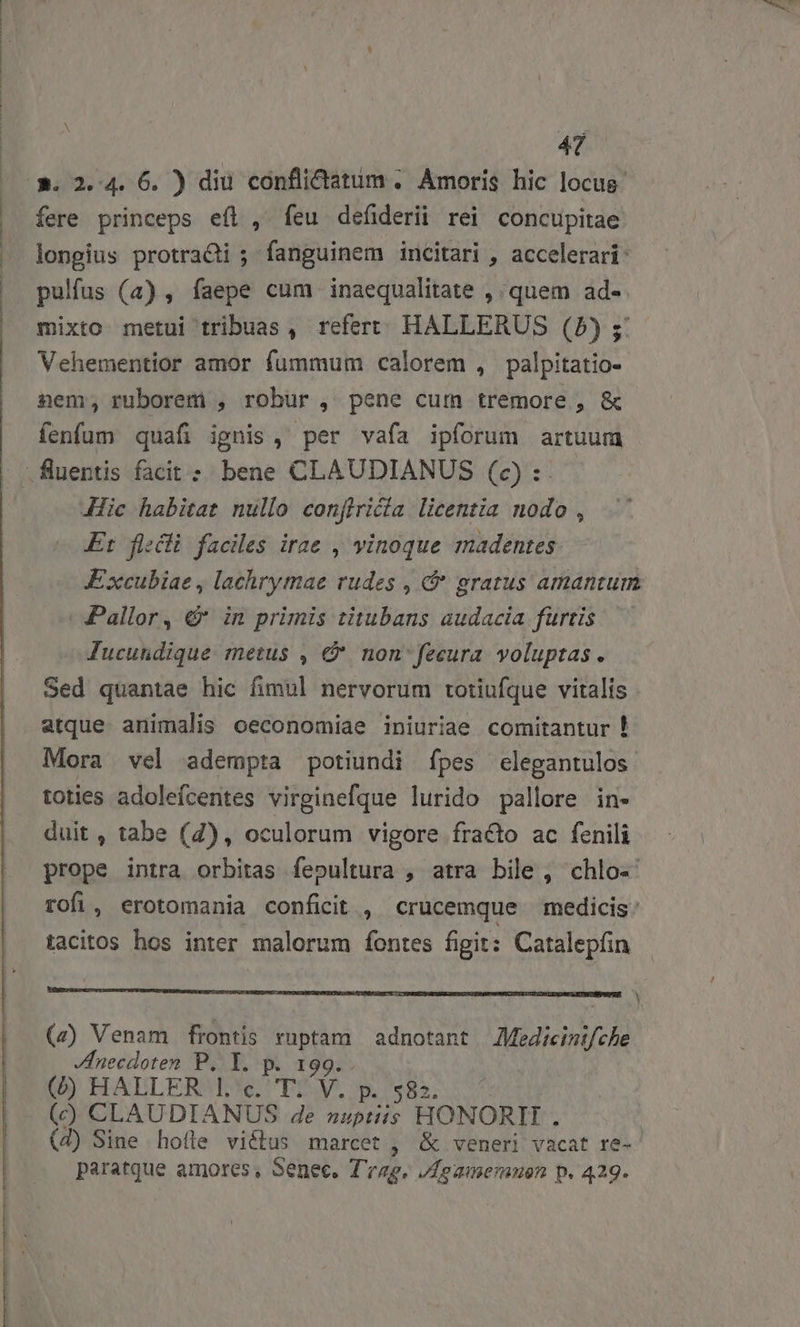 A. 2.4. 6. ) diu conflidtatum . Amoris hic locus fere princeps eíl , feu defiderii rei concupitae longius protraQi ; fanguinem incitari , accelerari: pulfus (4) , faepe cum inaequalitate , quem ad- mixto metui tribuas, refert: HALLERUS (5) ; Vehementior amor fummum calorem , palpitatio- nem, ruborem , robur, pene cum tremore , &amp; fenfum quafi ignis, per vafa ipforum artuum | fluentis facit : bene CLAUDIANUS (o) : Jic habitat nullo confiricia licentia nodo , Er flécli faciles irae , vinoque madentes Excubiae , lachrymae rudes , &amp; gratus amantum - Pallor, &amp; in primis titubans audacia furtis Jucutdique metus , € nonfecura. voluptas. Sed quantae hic fimul nervorum rotiufque vitalis atque. animalis oeconomiae iniuriae comitantur ! Mora vel adempta potiundi ípes elegantulos toties adolefcentes virginefque lurido pallore in- duit , tabe (4), oculorum vigore fracto ac fenili prope intra orbitas fepultura , atra bile, chlo- rofi, erotomania conficit, crucemque medicis: tacitos hos inter malorum fontes figit: Catalepín -————————qDOq——LE————————————MERRURMMUUNUUNTMN MTM (z) Venam frontis BU. adnotant Medicinifche necdoten P. I. 9. (b) HALLER |l. c. r. XY p. 582. (c) CLAUDIANUS de nuptiis HONORI. (4) Sine hofle victus marcet , &amp; veneri vacat re-- paratque amores, Senec. A Loamemnen p. 429.