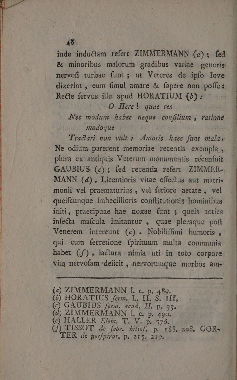 ie C — Ó— M —— a E E a I RR RE qe REMIT RT 45 | | inde indu&amp;dam refert ZIMMERMANN (a5. fed nervofi turbae funt ; ut Veteres de ipfo Iove dixerint , eum fimul amare &amp; fapere non poffe: Rede fervus ille apud HORATIUM (5): - JVec modum habet neque confilium , ratione modoque Traciari non yult s .4moris haec funt mala, plura ex antiquis Veterum monumentis recenfuit GAUBIUS (e); fed recentia refert ZIMMER-« MANN (4). Licentioris vitae effe&amp;us aut matri- monii vel praematurius , vel feriore aetate , vel queifcunque imbecillioris conftitutionis hominibus initi, praecipuae hae noxae funt ; queis toties infeQ&amp;a mafcula imitantur , quae pleraque poft Venerem intereunt (e) . Nobilifümi humoris , qui cum fecretione fpirituum multa communia vim nervofamdeiicit , nervorumque morbos àm- (2 ZIMMERMANN I. c. p. 489. (/ HORATIUS /ezrm. L. IT. S. IIT, (4) ZIMMERMANN 1l. c. p. 490. () HALLER Elem, T. V. p. 576. (f) TISSOT de febr. biliof. p. 188. 298. GOR- TEK de perfpirat. p. 215. 219. |