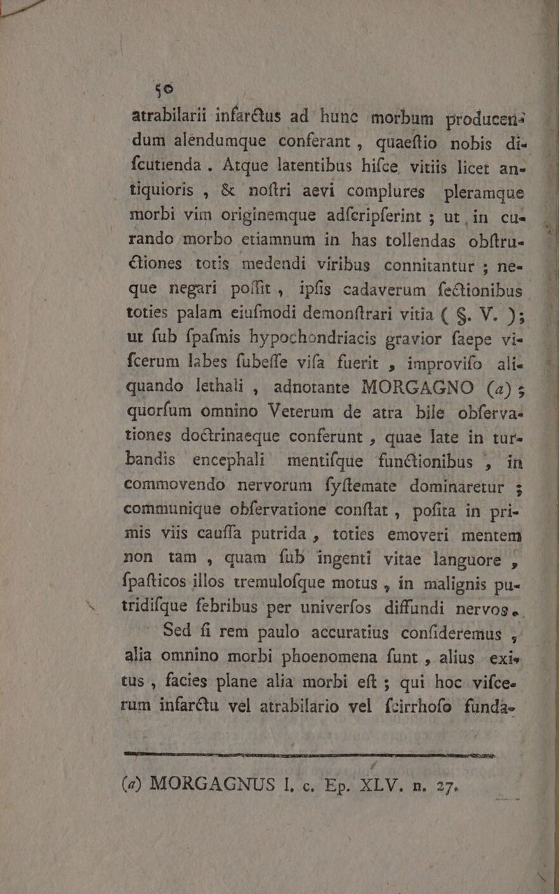 us atrabilarii infsrdus ad hunc morbum produceris fcutienda . Atque larentibus hifce vitiis licet an- tiquioris , &amp; noftri aevi complures pleramque morbi vim Saw adícripferint ; ut,in cu- rando morbo etiamnum in has tollendas obftru- €liones totis medendi viribus connitantur ; nee que negari poffit, ipfis cadaverum feCtionibus toties palam eiufmodi demonflrari vitia ( S. V. ); ut fub fpafmis hypochondriacis gravior (aepe vi- quando lethali , adnotante MORGAGNO (a); quorfum omnino Veterum de atra bile obferva- tiones doctrinaeque conferunt , quae late in tur- bandis encephali mentifque funclionibus , in commovendo nervorum fyílemate dominaretur ; communique obfervatione conflat , pofita in pri- mis viis cauffa putrida , toties emoveri mentem non tam , quam fub ingenti vitae languore , fpafticos illos tremulofque motus , in malignis pu- alia omnino morbi phoenomena funt , alius | exi» tus , facies plane alia morbi eft ; qui hoc vifce. rum infardu vel atrabilario vel fcirrhofo fündà- Ld (d) MORGAGNUS 1, c. Ep. XLV. n. 27.