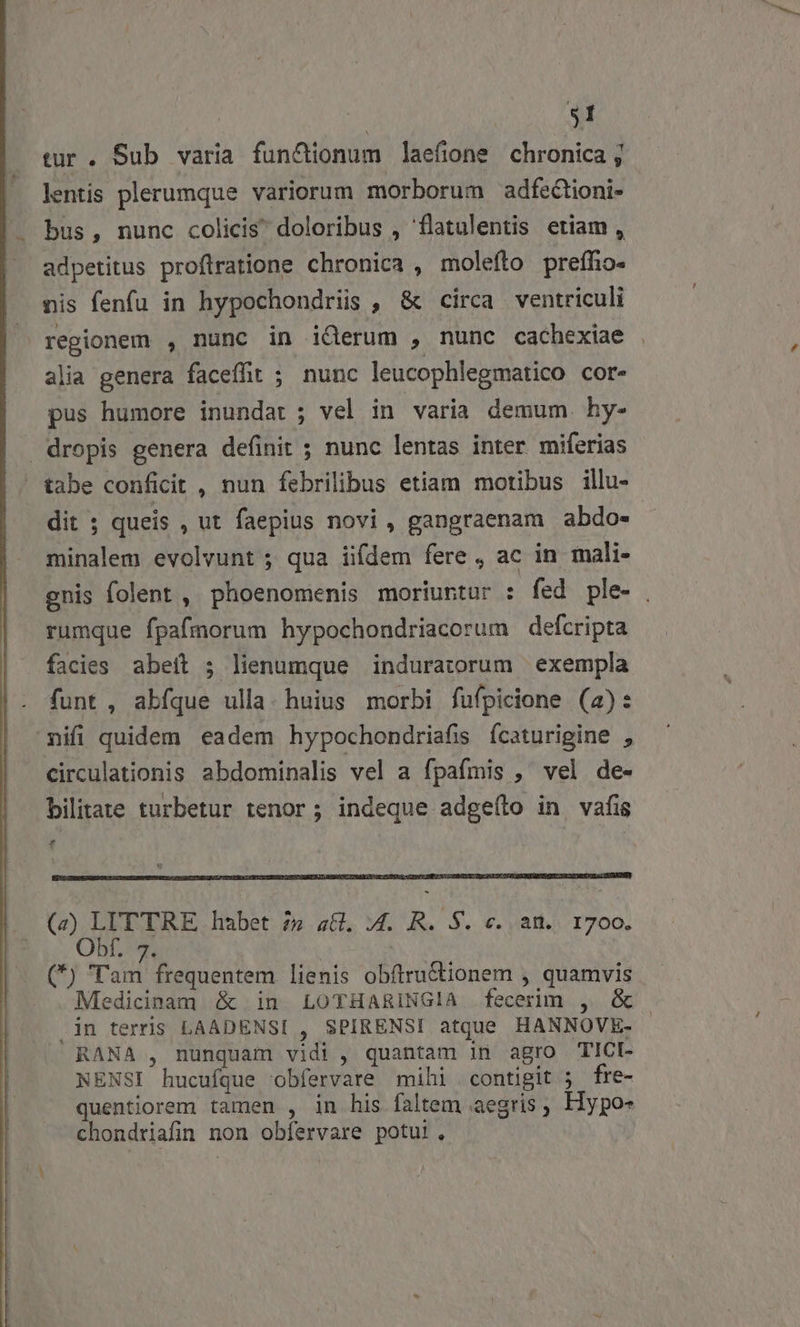 $1 tur. Sub varia fun&amp;tionum laefione chronica , lentis plerumque variorum morborum adfectioni- bus, nunc colicis doloribus , flatulentis etiam , adpetitus proftratione chronica , molefto preffo- nis fenfu in hypochondriis , &amp; circa ventriculi regionem , nunc in i&amp;Qerum , nunc cachexiae alia genera faceffit ; nunc leucophlegmatico cor- pus humore inundar ; vel in varia demum. hy- dropis genera definit ; nunc lentas inter miferias tabe conficit , nun febrilibus etiam motibus illu- dit ; queis , ut faepius novi, gangraenam abdo- Rasen evolvunt ; qua iifdem fere , ac in mali- gnis folent , phoenomenis moriuntur : fed ple- | rumque fpafmorum hypochondriacorum defcripta facies abeit ; lienumque induratorum exempla funt , 82A ulla.huius morbi fufpicione (4): nifi quidem eadem hypochondriafis fcaturigine , circulationis abdominalis vel a fpafmis ,' vel de- bilitate turbetur tenor; indeque adgeílo in vafis f (z) LIT TRE habet 25 a6 ;4. R. S. c. am. 1700. Obf. 7. (*) Tam frequentem lienis obftru&amp;tionem , quamvis Medicinam &amp; in LOTHARINGIA fecerim , &amp; in terris LAADENSI , SPIRENSI atque HANNOVE- - RANA , nunquam vidi , quantam in agro TICI- NENSI ' hucufque. obfervare mihi contigit 5 fre- quentiorem tamen , in his. faltem aegris , Hypo- chondriafin non obfervare potui.