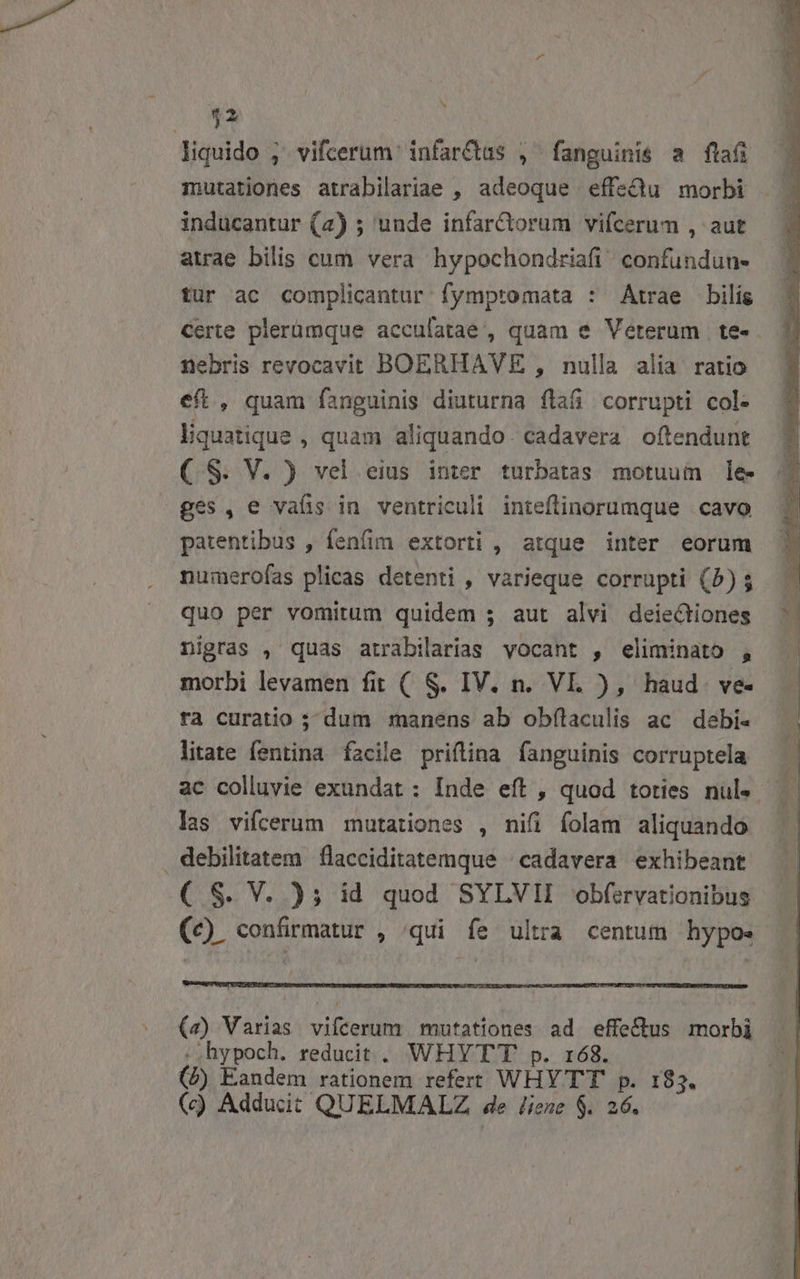 ^ $2 liquido ;' vifcerum infarctus , fanguinis a fla mutationes atrabilariae , adeoque effedu morbi inducantur (2) ; unde infarCtorum vifcerum , aut atrae bilis cum vera hypochondriafi confunduu- tur ac complicantur fymptomata : Atrae bilís Certe plerümque acculatae', quam e Veterum | te- nebris revocavit BOERHAVE , nulla alia ratio eft, quam fanguinis diuturna flaái corrupti col- liquatique , quam aliquando. cadavera oftendunt ( S. V. ) vel eius inter turbatas motuum lee ges, e vafis in ventriculi inteftinorumque | cavo patentibus , fenfim extorti , atque inter eorum nu:merofas plicas detenti , varieque corrupti (5) $ quo per vomitum quidem 5 aut alvi deiectiones nigras , quas atrabilarias vocant , eliminato , morbi levamen fit ( S. IV. n. VI. ), haud ve- ra curatio ; dum manens ab obfílaculis ac debi- litate fentina facile priftina fanguinis corruptela las vifcerum mutationes , nifi folam aliquando debilitatem flacciditatemque | cadavera exhibeant ( S. V. ); id quod SYLVII obfervationibus (c) confirmatur , /qui fe ultra centum hypo. (4) Varias vifcerum mutationes ad effe&amp;tus morbi .hypoch. reducit .. WHY TT p. 168. (à) Eandem rationem refert WHY TT p. 185. (c) Adducit QUELMALZ de liene $. 26.