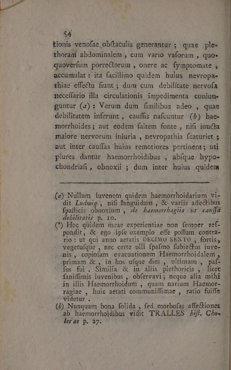 T tionis venofae ob(taculis generantur ; quae ple. thorand abdominalem , cum vario vaforum , quo* quovérfum porre&amp;torum , onere ac. fyinptomate , accumulat : ita facillimo quidem huius nevropa- thiae effectu fiunt ; dum cum debilitate nervofa néceffario illa circulationis impedimenta coniune guntur (2) : Verum dum fimilibus adeo , quae debilitatem inferunt , cauífis nafcuntur (5) hae- morrhoides; aut eodem faltem fonte , nifi iuncta maiore nervorum iniuria , nevropathia fcaturiet 5 aut inter cauífas huius remotiores pertinent; uti plures dantur haemorrhoidibus , abíque hypo- chondria, obnoxii ; dum inter huius quidem (z) Nullum iuvenem quidem haemorrhoidarium vi- dit Ludwig , nifi languidum , &amp; variis affectibus fpafticis obnoxium , de JAaemorrbagiis ut caufa debilitatis p. 1o. 4 (e) Hoc quidem meae experientiae non femper ref- pondit, &amp; ego ipfe exemplo effe poffum contra- rio: ut qui anno aetatis DECIMO SEXTO , fortis, vegetufque , nec certe ulli fpafmo fubie&amp;tus iuve- nis, copioíam evacuationem Haemorrhoidalem , primam &amp; , in hos ufque dies , ultimam , paf- fus fui. Similia &amp; in alus plethoricis , . licet faniffimis iuvenibus , obfervavi; neque alia mihi in illis Haemorrhoidum , quam narium Haémor- ragiae , huic aetati communiífimae , ratio fuiffe videtur . | 3 (£F) Nunquam bona folida , fed. morbofas affectiones ab haemorrhoidibus vidit TRALLES Jl. Che« ler ae p. 27.
