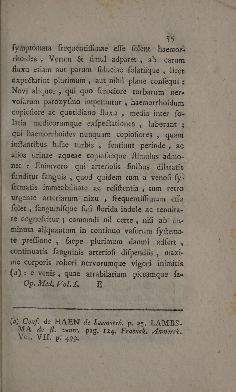 fymptomata frequentiffimae effe folent haemor- xhoides . Verum &amp; fíimul adparet , ab. earum fluxu etiam aut parum fiduciae folatüque , licet expeCtarint plurimum , aut nihil plane confequi : Novi aliquos , qui quo ferociore turbarum ner- voíarüm paroxyímo impetuntur , haemorrhoidum copiofiore ac quetidiano fluxu , media inter fo- latia medicorumque exfpeCationes , laborant ; qui haemorrhoides nunquam copiofiores , quam infantibus hifce turbis , fentiunt perinde , ac alios urinae aqueae copicfaeque ítimulus admo- net : Enimvero qui arteriofis finibus dilatatis funditur fanguis , quod quidem tum a venofi fy- flematis immezbilitate ac refiftentia , sum retro urgente arteriarum' nixu , frequentiffimum | effe folet , fanguinifque füfi florida indole ac tenuita- te cognofcitur ; commodi nil certe , nifi ab' im- minuta aliquantum in continuo vaforum fy(tema- te preffione , faepe plurimum damni adfert , continuatis fanguinis arteriofi difpendiis, maxi- me corporis robori nervorumque vipori inimicis (2): e venis , quae atrabilariam piceamque fa- Op. Med. Fol. I. E (z) Conf. de HAEN de baemorrh. p. 35. LAMBS- MA de fl. ventr. pag. 124. Praenck, Jdumers.. Mol, VII. p. 499. —
