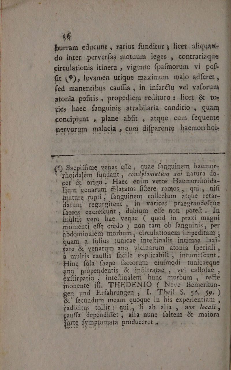 s | burram educunt , rarius funditur ; licer. aliquam* do inter perverías. motuum leges , contrariaque circulationis itinera , vigente fpafmorum vi pof? fit A , levamen utique maximum malo adferet , fed manentibus cauffis , in infar&amp;u vel vaforum atonia pofitis , propediem redituro : licet &amp; toe pies haec fanguinis atrabilaria. conditio, quam concipiunt , plane abfit , atque. cum fequente nervorum malacia , cum difparente haemorrhoie (*) Saepiffime venas effe , quae fanguinem haemor- * ^rhoidalem fundant, condylomatum anm: natura do- | cet &amp; origo, Haec enim veros Haemorrhoida- lium venarum dilatatos fiffere. ramos , qui, nifi inaturg rupti, fanguinem collectum atque retar- datum, regurgitent , in varices. praegrandefque Íaccos excrefcunt , dubium eífe non poteít .. In inultis vero hae. venae ( quod in praxi magni momenti effe credo ) non tam ob fanguinis, per abdominalem morbum , circulationem impeditam ; quam a. folius tunicae inteflinalis. intimae laxi- fate &amp; yenarum ano vicinarum atonia Ípeciali , à multis cauffis facile explicabil! ,' intumefcunt, Hinc fola faepe faccorum eiuímodi tunicaeque jno propendentis &amp; infiltratag, , vel callofae , exítirpatio , inteftinalem hunc morbum , recte monente ill. THEDENIO ( Neve Bemerkun- zen und Erfahrungen , I. 'Dheil S. $6. $9. ) x íccündum meam quoque in his experientiam , yadicitus tollit: qui,, fi ab alia , om Jecali; cauffa dependiffet ; alia nunc faltem &amp; maiora grte fymptomata produceret B