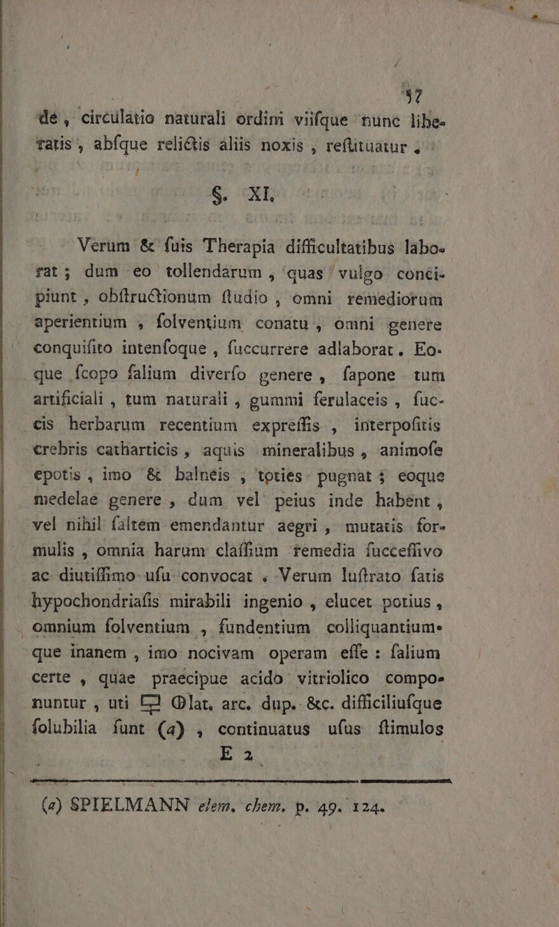 dé, circulatio naturali ordini viifque nunc libe- fatis , abfque reli&amp;is áliis noxis , refüituatur , - n ; ] - S. XE Verum &amp; fuis Therapia difficultatibus labo. rat; dum eo tollendarum , quas ' vulgo. con&amp;i- piunt , obítru&amp;ctionum (ludio , omni remediorum aperientium , folventium conatu, omni genere conquifito intenfoque , fuccurrere adlaborat. Eo. que Ícopo falium diverfo genere , fapone tum artificiali , tum naturali , gummi feruülaceis , fuc- cis herbarum recentium expreffis , interpofitis crebris catharticis , aquis mineralibus ,' animofe epotis , imo &amp; balneis , toties. pugnat 3 eoque medelae genere , dum vel peius inde habent, vel nihil faltem emendantur aegri , mutatis | for- mulis, omnia harum claífüm femedia fucceffivo ac diutiffimo-ufü. convocat . Verum luftrato fatis hypochondriafis mirabili ingenio , elucet potius, . omnium folventium , fundentium colliquantium: . que inanem , imo nocivam operam effe : falium certe , quae praecipue acido vitriolico compoe nuntur , uti E? Glat, arc. dup. &amp;c. difficiliufque folubilia funt (4) , continuatus ufus ftimulos E 2 (z) SPIELMANN eem, chem. p. 49. 124.