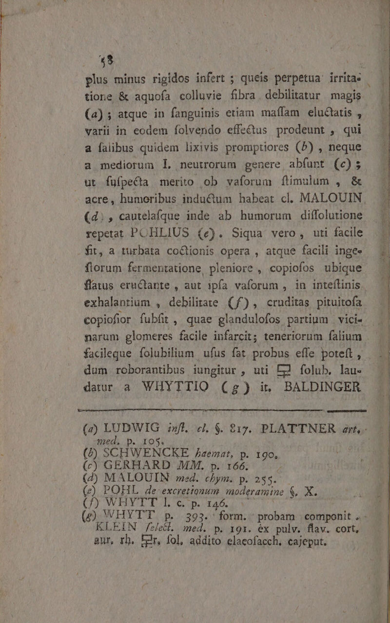 plus minus rigidos infert ; queis perpetua irritas - tione &amp; aquofa colluvie fibra. debilitatur magis (a) ; atque in fanguinis etiam maffam eluctatis , varii in eodem folvendo effectus prodeunt , qui a falibus quidem lixivis promptiores (5) , neque a mediorum 1l. neutrorum genere, abfunt (c); ut fufpecta merito ob vaforum ftimulum , &amp; - acre, humoribus inductum habeat cl. MALOUIN | (d;, cautelafque inde ab humorum diffolutione 3 repetat PCHLIUS (e). Siqua vero, uti facile .fit, a turbata coGtionis opera , atque facili ingee florum fermentatione, pleniore , copiofos ubique flatus eruCtante , aut ipfa vaforum , in inteflinis. exhalantium , debilitate (f^), cruditas pituitofa — | copiofior fubfit , quae glandulofos partium — vici- E. narum glomeres facile infarcit; teneriorum falium — || facileque folubilium ufus fat probus effe poteft, | . | dum roborantibus iungitur , uti [m folub. lau- datur a. WHYTTIO (2) it BALDINGER A (z) LUDWIG fl. cl. $. £1yx. PLATTNER zr, med. p. IOS. | (FP) SCHWENCKE. /Jzemat, p. 19o, (c) GERHARD MM. p. 166. 4 (2 MALOUIN med. chym. p. 243. (e) POHL de-excretiquum. moderamine $, X. CI AWELY E Eo pe dace V a ! (9) WHYTT p. 393.' form. probam | componit .- KLEIN fee. med. p. 1gr. éx pulv. flaw. cort, aur, rh. Fer, fol, addito elacofacch, cajeput. |