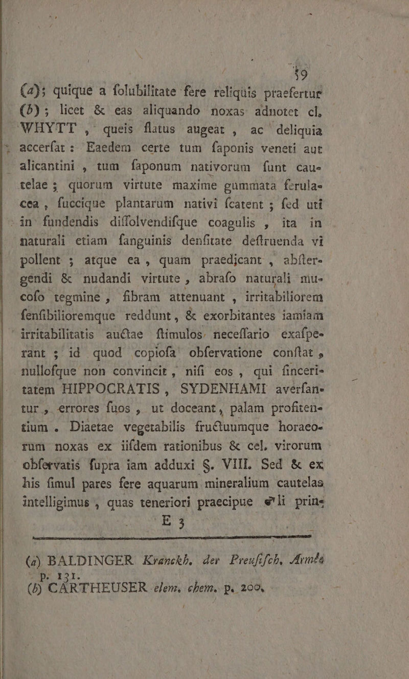$9 — (2); quique a folubilitate fere rel: iquis praefertur (5b); licet &amp; eas aliquando noxas adnotet cl, WHYTT , queis flatus augeat , ac deliquia accerfat : Eaedem certe tum faponis veneti aut alicantini , tum fíaponum nativorum funt cau- telae ; quorum virtute maxime gummata ferulas cea , fuccique plantarum nativi ícatent 5 fed uti -in' fundendis diffolvendifque coagulis , ita in maturali etiam fanguinis denfitate deftruenda vi pollent ; atque ea , quam praedicant , abíler- gendi &amp; nudandi virtute , abrafo naturali mue. cofo tegmine , fibram attenuant , irritabiliorem fenfibilioremque reddunt, &amp; exorbitantes iamiam ' irritabilitatis auctae ftimulos. neceffario exafpe- rànt ; id quod copiofa obfervatione conflat , nullofque non convincit, nifi eos , qui finceri- tatem HIPPOCRATIS, SYDENHAMI averfan- tur, errores fuos , ut doceant, palam profiten- tium . Diaetae vegetabilis fructuumque horaeo- rüm noxas ex iifdem rationibus &amp; cel, virorum obfervatis fupra iam adduxi S. VIIL Sed &amp; ex his fimul pares fere aquarum mineralium cautelas intelligimus , quas teneriori praecipue eli prins u. pee Kranckb, | der Predf cb. Arma
