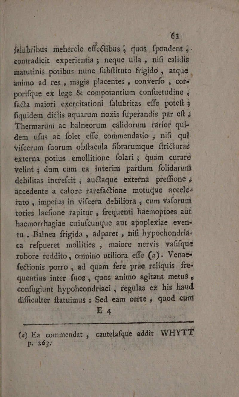 6t hlübibüs sehercle effe&amp;ibus ; quos fpondent j. inatutinis potibus nunc. fubítituto frigido , atque , animo ad res, magis placentes , converío , cora pori(que ex lege &amp; compotantium. confuetüdine ; facta maiori exercitationi falubritás elfe poteft à fiquidem. dictis aquarum noxis füperandis pár eft i 'Thermarum ac balneorum calidorum rarior rg dem ufus ac Íolet effe cornmendatio ; nii qui Vifcerum faorum obflacula fibrarumque flricturas externa potius emollitione folari ; quam curate Velint ; dum cum ea interim partium folidaruri debilitas inciefcit , au£taqué extern prefftone ; F áccedente a calore rárefactione motüque acceles iato , impetus in vifcera debiliora ; cum Vaforum | iotie$ laefione fapitur , frequenti laemoptoes aüt haemorrhagiae cuiufcunque aut apoplexide even- tu. Balnea frigida , adparet , nifi hvpochondria- . cà refpueret mollities , maiore nervis vafifque robore feddito, ominino utiliora effe (7). Venaes fe&amp;ionis porro , ad quam fere prae reliquis. fre- quentius inter fuos , quos animo agitant metus s confugiunt hypohcondriaci , regulas ex his liaud. difficulter ftatuimus : i Sed eam certe ; quod cuni EA4 : (z) Ea commendat ; — addit WHYTÉ p. 2635:
