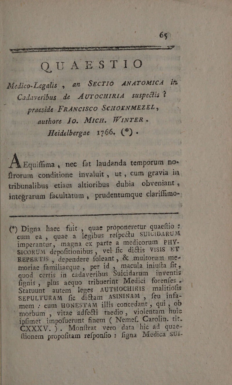Cadaveribus de AUTOCHIRIA | suspectis ? praeside. FRANCISCO SCHOENMEZEL, authore Jo. MicH. WINTER. Heidelbergae. 1266. (*) A sott , nec fat laudanda temporum no- tribunalibus etiam altioribus dubia obveniant, integrarum facultatam , prudentumque clariffimo- (*) Digta haec fuit , quae proponeretur quaeftio : cum ea , quae a legibus reípectu SUICIDARUM imperantur, magna ex parte a medicorum PHY- SICORUM depofitionibus , velíic dicis VISIS ET REPERTIS , dependere foleant, &amp; multorum me- moriae familiaeque , per id , macula iniuíta fit, quod certis in cadaveribus Suicidarum inventis fignis , plus aequo tribuerint Medici forenfes . Statuunt auteni leges AUTHOCHIRIS malitiofis SEPULTURAM fic dictam ASININAM , feu infa- mem : cam HONESTAM illis coricedant , qui , ob morbum , vitae adfe&amp;i taedio, violentam huic ipfimet impofuerunt finem ( Nemef. Carolin. tit. CXXXV. ). Monítat vero data hic ad quae- fionem propofitam refponfio : figna Medica SUi-