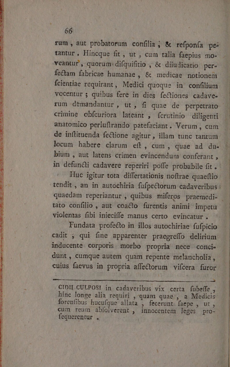 rum , aut probatorum confilia ; &amp; refponía pe: tantur, Hincque fit, ut , cum talia faepius mo- veantur , quorum: difquifitio ,' &amp; diiudicatio per- fectam fabricae humanae , &amp; medicae notionem fcientiae requirant, Medici quoque in' confilium vocentur 5; quibus fere in dies fe&amp;tiones cadave- rum demandantur , ut, fi quae de perpetrato crimine obfcuriora lateant , fcrutinio diligenti de inftituenda fe&amp;Qione agitur , illam tunc tantum locum habere clarum eft, cum, quae ad du- bium , aut latens crimen evincendum conferant ; Huc igitur tota differtationis noftrae quaeftio tato confilio , aut. coacto furentis animi impetu violentas fibi inieciffe manus certo evincatur . Fundata profe&amp;o in illos autochiriae fufpicio cadit ; qui fine apparenter praegreffo delirium: inducente corporis morbo propria nece conci- dunt, cumque autem quam repente melancholia , cuius faevus in propria affe£ctorum vifcera furor 1 CIDII CULPOSI in cadaveribus vix certa fubeffe hinc longe alia requiri , quam quae , a Medicis forenfibus hucufque allata , fecerunt. faepe , ut , cum reum abfolverent , innocentem leges pro- fequerentur . b? ^ E . *5