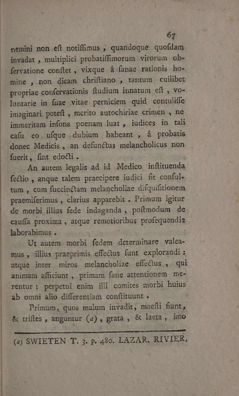 nemini non eft notiffimus , quandoque quofdam invadat , multiplici probatiffimorum virorum ob. fervatione conftet , vixque À.fanae rationis ho-. mine , non dicam chriftiano , tantum. cuilibet propriae confervationis ftudium innatum eft , vo- luntarie in fuae vitae perniciem quid coniuliffe immeritam infons poenam luat , iudices in tali fuerit, fint edoQi. .. An autem legalis ad id Medico inflituenda fe&amp;io , anque talem praecipere iudici fit conful. tum , cum fuccinctam melancholiae difquifitionem praemiferimus , clarius apparebit . Primum igitur de morbi illius fede. indaganda , poftmodum de cauffa proxima , atque remotioribus: profequendis Ut autem. morbi fedem determinare valea- mus , ilius praeprimis effe&amp;us funt explorandi : atque inter miros melancholiae effectus ,.. qui animam afficiunt , primam fane attentionem me- Primum, quos malum invadit, maefli fiunt, &amp; trifles , anguntur (2) , grata , &amp; laeta, imo (à) SWIETEN T. 5. p. 480. LAZAR. RIVIER,