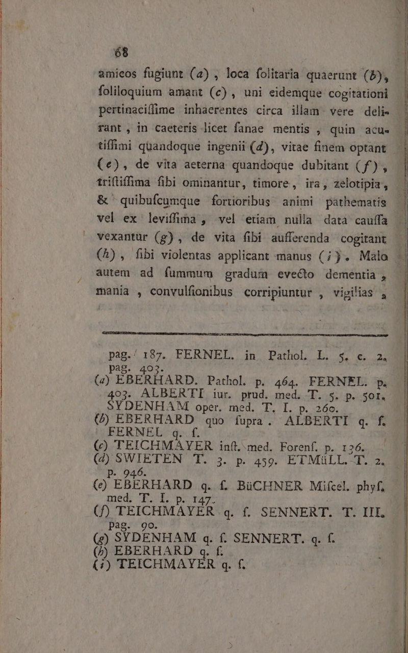 amieos fugiunt (a) , loca folitaria quaerunt (5), foliloquium amant (c) , uni eidemque cogitationi tiffimi quandoque ingenii (4), vitae finem optant (e), de vita aeterna quandoque dubitant ( f) , triflifma fibi ominantur, timore, ira, zelotipia , vexantur (g) , de vita fibi aufferenda cogitant autem ad fummum gradum evecto dementia , mania , convulfionibus corripiuntur , vigilias , Eo / A EEBRNEL. 4n. PathoL L. « 24 pag. (2) EÉBERLARD. Pathol. p. 464. FERNEL. p. 403. ALBER'TTI iur. prud. med. T. $. p. 3or. SYDENHAMI oper. med. T. I. p. 26o. () EBERHARD quo fupra. ALBERTI q. f. FERNEL q. f. ! (c) TEICHMAYER. inít, med. Forenf. p. 126. pes DUET T. 3. p. 459. ETMüLL. T. 2. (e EBEAmnp Ma f. BüCHNER Mifcel. phyf, med E. L pag. 9o. (e) SYDENHAM q. f. SENNERT. q. f. (/) EBERHARD q. f. (4/) TEICHMAYER q. f. y M rr M —ÀÀ TE €