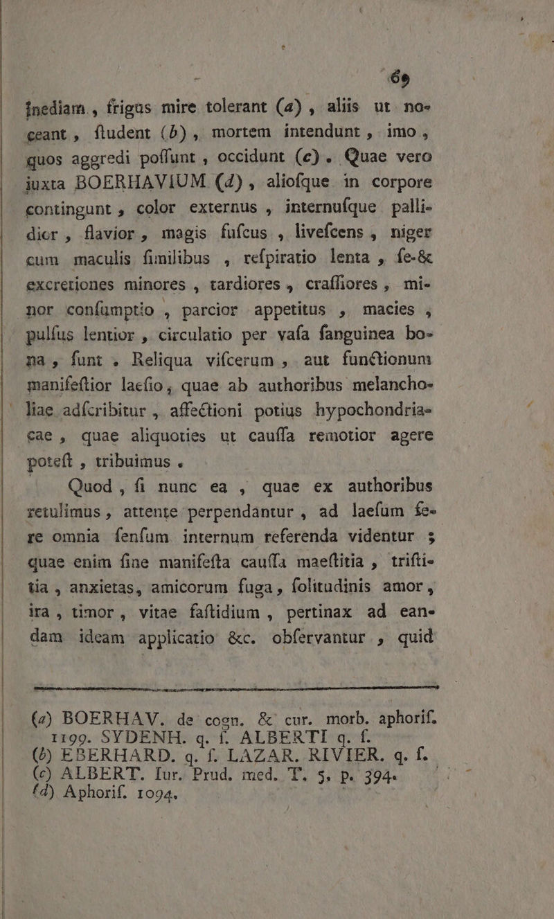 de inediam., frigus mire tolerant (a) , aliis ut. no» eeant , fludent (5) , mortem intendunt , imo, quos aggredi poffunt , occidunt (c) . Quae vero iuxta BOERHAVIUM (4), aliofque in corpore contingunt , color externus , jnternufque palli- dior , flavior, magis fufcus , livefcens , niger cum maculis fimilibus , refpiratio lenta , fe-&amp; excretiones minores , tardiores , craffiores , mi- pulfus lentior , circulatio per vafa fanguinea bo- na, funt . Reliqua vifcerum , aut functionum manifeflior laefio, quae ab authoribus melancho- poteft , tribuimus . / Quod, fi nunc ea , quae ex authoribus retulimus , attente perpendantur , ad laefüm fe- re omnia fenfum internum referenda videntur ; quae enim fine manifefta cauffa maeftitia , trifti- tia, anxietas, amicorum fuga, folitudinis amor, ira, timor, vitae faflidium , pertinax ad ean- dam ideam applicatio &amp;c. obfervantur , quid (2) BOERHAV. de cosn. &amp;' cur. morb. aphofif. 1199. SYDENH. q. f. ALBERTI q. f. (^ EBERHARD. q. f. LAZAR. RIVIER. q. f... (c) ALBERT. Iur. Prud. med. T. 5, P. 394- fd) Aphorif. 1094.