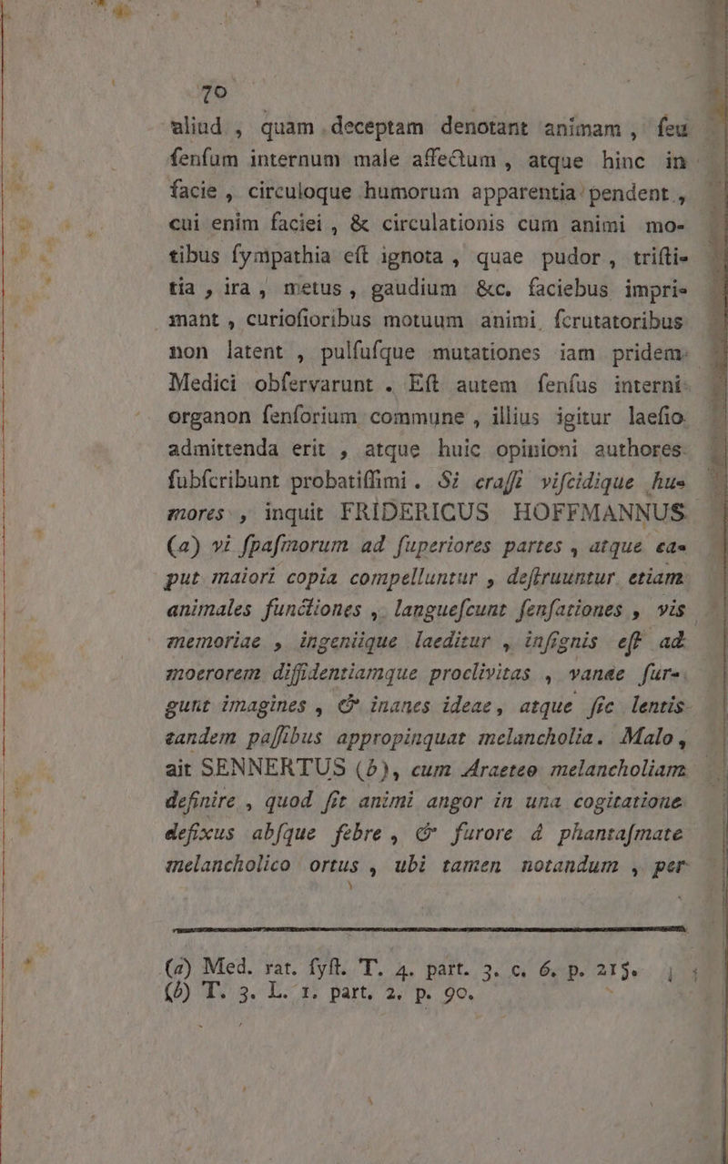 p. fenfum internum male affetum , atque hinc in facie , circuloque humorum apparentia pendent, | cui enim faciei , &amp; circulationis cum animi mo- | tibus fympathia eft ignota , quae pudor, trifti- | tia, ira, metus, gaudium &amp;c. faciebus impri. non latent , pulfufque mutationes iam pridem. 7j Medici obfervarunt . Eft autem fenfus interni. | organon fenforium commune , illius igitur laefio fubfcribunt probatiffimi . $2 craff vifcidique .hus mores, inquit FRIDERICUS. HOFFMANNUS (2) vi fpafmorum ad fuperiores partes , atque. eae put maiori copia compelluntur , deflruuntur. etiam. memoriae , ingeniique laeditur , infignis eff ad. zoerorem. diffidentiamque proclivitas , vanae fur. gunt imagines , € inanes ideae, atque fic lentis. tandem paffibus appropinquat melancholia. Malo, ait SENNERTUS (2), cum Zraetee melancholiam definire. , quod fit animi angor in una cogitatione defixus abfque febre , « furore 4 phanta[fmate inelancholico ortus ,| ubi tamen notandum , per ) (D) T S. DL. 3: part, 4; p. 90,