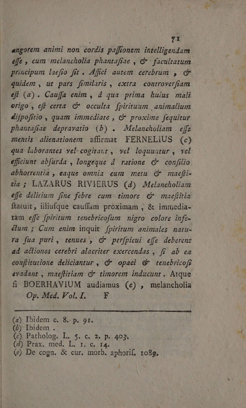 | engorem animi non cordis pajtonem intelligendam principum laefío fit . .Affici autem. cerebrum , e ef. (2). Cauffa enim , 4 qua prima huius mali origo , eff certa. * occulta fpirituum | animalium difpofitio , quam immediate , c proxime fequitur phantaffae depravatio (b) . Melancholiam . effe eficiunt abfurda , longeque 4. ratione confilio abhorrentia , eaque omnia cum metu ( maefli- tia; LAZARUS RIVIERUS (4) Melancholiam effe delirium [fne febre cum. timore. € maeflitia tam effe fpiritum tenebricofum nigro colore infz- &amp;um ; Cum enim inquit. fpiritum animales natu- ra (ua puri, tenues , C perfpicui efe. deberene coufHitutione deiiciantur , opaci &amp;' tenebricofr evadant , maeflitiam timorem inducunt. Atque fá BOERHAVIUM audiamus (e) , Md Op. Med. Vol. I. — F (2) Ibidem c. 8.- p. 9r. (5) Ibidem . (c) Patholog. L. 5. c. 2. p. 403. (BiPrax. med. L. 1;,c,, 14. | (e) De cogn. &amp; cur. morb. aphorif. 1089. ! wl
