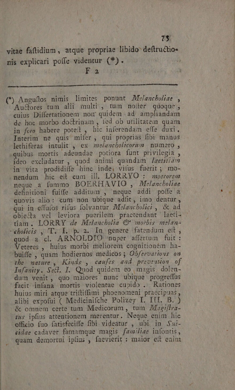 1$ . vitae faftidium , atque propriae libido deftru&amp;tio« nis explicari poffe. videntur (*). | Fa (*) Anguflos nimis limites ponunt AMe/amcbohie , Au&amp;ores tum alii multi , tum noíter quoque, cuius Differtationem noir quidem . ad. ampliandam de hoc morbo doctrinam , ied ob utilitatem quam in foro habere potet , hic inferendam effe duxi, Interim ne quis mifer , qui proprias fibi manus - lethiferas intulit , ex me/ancholicorsm numero , -quibus mortis adeundae potiora funt privilegia , ideo excludatur , quod animi quandam /aeriiam in vita prodidiffe hinc inde, vifus fuerit ; mo- .nendum hic eít cum ill. LORARYO : moerorem neque a fummo BOERHAVIO , Melancboliae definitioni fuiffe additum , neque addi pofle a quovis alio: eum non ubique adfit, imo dentur, ui in. effufos rifus folvantur Z£M/aucbolici , &amp; ad obiecta vel leviora puerilem. praetendant 'laeti- tiam. LORRY de Melanucholia €9' morbis melan- -eholicis , V. Y. p. 2. In genere fatendum eft , quod a cl. ARNOLDTIO 'nuper affertum fuit : Veteres , huius morbi meliorem cognitioném ha- buiffe, quam hodiernos medicos ; Osfervations on the mature ,| Kinds , caufes and prevention of dufanity. SeG, I. Quod quidem eo | magis. dolen- dum venit, quo maiores nunc ubique progreffus facit infana mortis violentae cupido . Rationes huius miri atque trifliffimi phoenomeni praecipuas, alibi expofui ( Medicinifche Polizey I. III. B. ) &amp; omnem certe tum Medicorum , tum JMze:flra- ius ipfius attentionem merentur. Neque enim hic officio fuo fatisfecilfe fibi. videatur , ubi 1n .$u;- cidae cadaver famamque magis fam:liae infontis - quam demortui iplus , faevierit : maior eit enint