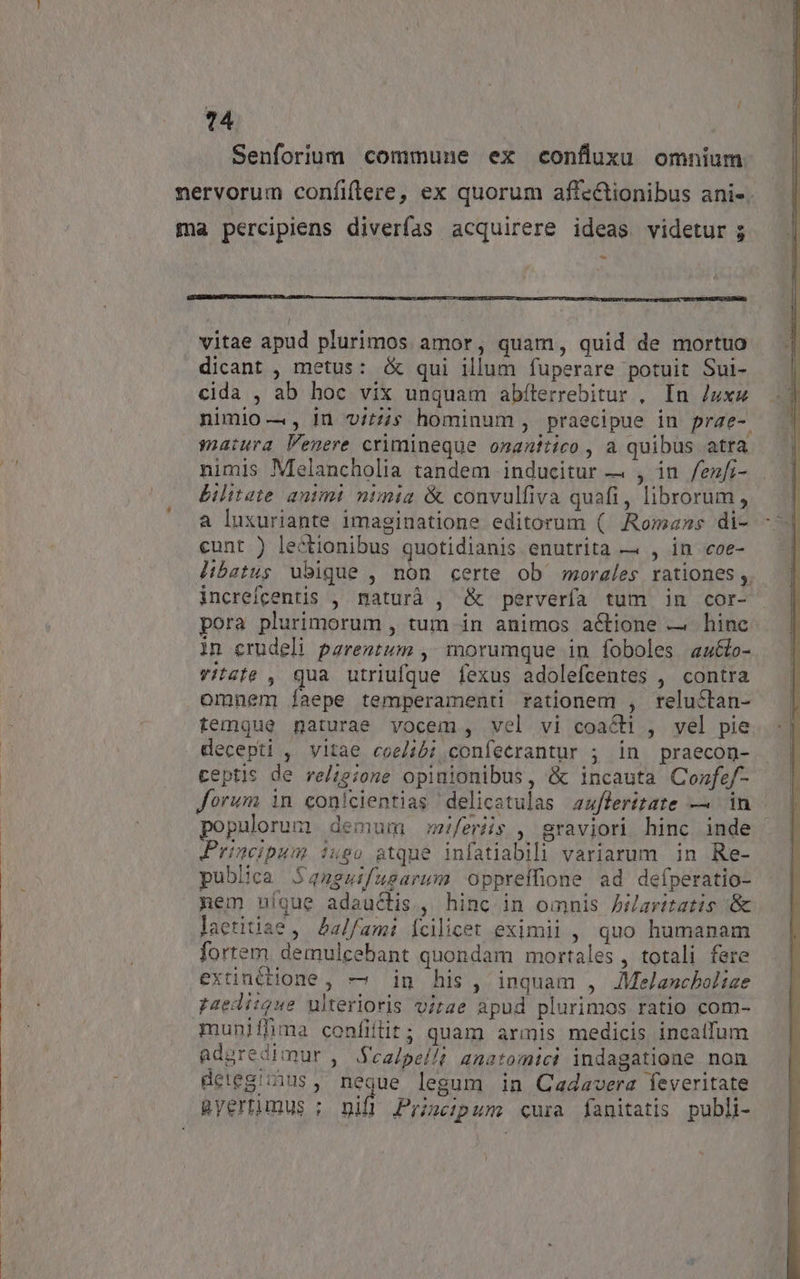 14 * Senforium commune ex confluuxu omnium nervorum confiftere, ex quorum afte&amp;ionibus ani«. ma percipiens diverfas acquirere ideas videtur ; P vitae apud plurimos amor, quam, quid de mortuo dicant , metus: &amp; qui illum fuperare potuit Sui- cida , ab hoc vix unquam abfterrebitur , In /uxz nimio —, in v/£4s hominum , praecipue in prae-. matura Venere crimineque onanitico , a quibus atra nimis Melancholia tandem inducitur — , in /fenfi- Bilitete antmi nimia &amp; convulfiva quafi, librorum , a luxuriante imaginatione editorum ( ARomzzs di- cunt ) lectionibus quotidianis enutrita — , in coe- libetus ubique , non certe ob morales rationes ,. increfcentis , maturà , &amp; pervería tum in cor- pora plurimorum , tum in animos actione — hinc in crudeli pareztum , morumque in foboles au&amp;o- vitzte , qua utriufque fexus adolefcentes , contra omnem íaepe temperamenti rationem , relu&amp;tan- temque naturae vocem, vel vi coacti , vel pie decepti , vitae coel4b;confecrantur ; in praecon- ceptis de re/;e;one opinionibus, &amp; incauta Confef- forum in conicientias delicatulas afleritate — in populorum demum feris , graviori hinc inde ' Principum iugo atque infatiabil variarum in Re- publica Sansuifusarum Oppreffione ad defperatio- nem nique adauclis, hinc in omnis Jaritatis :&amp; laetitiae , Aalfami Ícilicet eximii , quo humanam fortem. demulcebant quondam mortales, totali fere extinétione, — in his, inquam , JMelancholize paediique ulterioris virae apud plurimos ratio com- muniffima confiílit; quam armis medicis incatfum aduredimur ,' Sea/pel//i anatomici indagatione non detegiius, neque legum in Cadavera feveritate Ryertimus ; vifi Principum cura fanitatis publi-