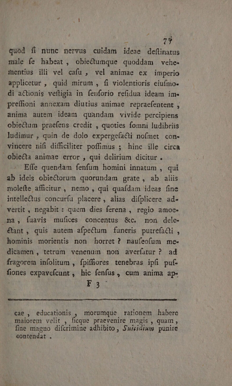 | : 7 quod íi nunc nervus cuidam idea»e deftinatus male fe habeat, obie&amp;dumque quoddam vehe- imentius ili vel cafu , vel animae ex imperio applicetur , quid mirum , fi violentioris ciufmo- di actionis veftigia in fenforio refidua ideam ime prefhoni annexam diutius animae repraefentent , anima autem ideam quandam vivide percipiens obiectum praefens credit , quoties fomni ludibriis. ludimur , quin de dolo expergefacti nofmet con- vincere nifi difficiliter poffimus ; hinc ille circa Obiecta animae error , qui delirium dicitur... Effe quendam fenfum homini innatum , qui ab ideis obiectorum quorundam grate , ab aliis molefte afficitur , nemo , qui quafdam ideas fine intelle&amp;us concuríu placere , alias difplicere ad- vertit , negabit : quem dies ferena , regio amoee na , fuavis mufices concentus &amp;c. mon dele- &amp;ant, quis autem afpeCum funeris puirefadli , hominis morientis non horret ? naufeofum me- dicamen , tetrum venenum non averfatur ? ad fragorem infolitum , fpiffiores tenebras ipfi puf- iones expavefcunt , hic fenfus, cum anima ap- Eu cae , educationis , morumque rationem habere maiorem velit , ficque praevenire magis , quam , fine magno difcrimine adhibito , $'uieidiwm punire contendat .