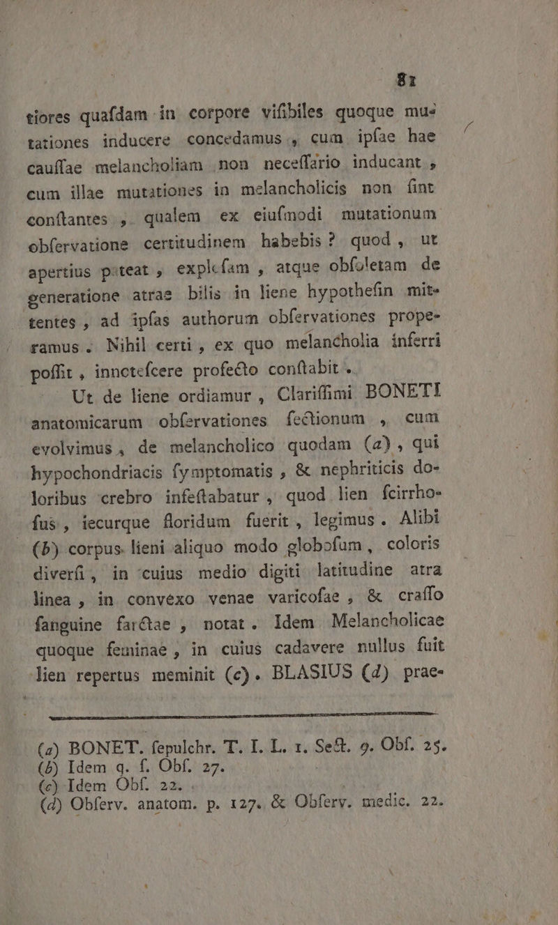 tiores quafdam in corpore vifibiles quoque mus tationes inducere concedamus , cum ipfae hae cauffae melancholiam non neceffario inducant , cum ille mutationes in melancholicis non fint conftantes , qualem ex eiufmodi mutationum. obfervatione certitudinem habebis? quod, ut apertius piteat , expk fam , atque obfoletam de generatione atras bilis in liene hypothefin mite tentes , ad ipfas authorum obfervationes prope- ramus. Nihil certi , ex quo melancholia inferri poffit , innctefcere profecto con(tabit .. Ut de liene ordiamur , Clarifimi BONETI anatomicarum ob(ervationes fectionum , cum evolvimus , de melancholico quodam (4), qui hypochondriacis fymptomatis , &amp; nephriticis do- loribus crebro infeftabatur , quod lien fcirrho- fus, iecurque floridum fuerit, legimus. Alibi (b) corpus. lieni aliquo modo globofum, coloris diver, in cuius medio digiti latitudine atra linea , in convexo venae varicofae , &amp; craffo fanguine farctae , notat. Idem Melancholicae quoque feminae , in cuius cadavere nullus fuit Jien repertus meminit (c) . BLASIUS (4) prae- (a4) BONET. fepulchr. T. I. L. 1. Se&amp;. 9. Obf. 25. (5b) Idem q. f. Obf. 27. | (c) Idem Obf. 22. . | (d) Obferv. anatom. p. 127. &amp; Obferv. medic. 22.