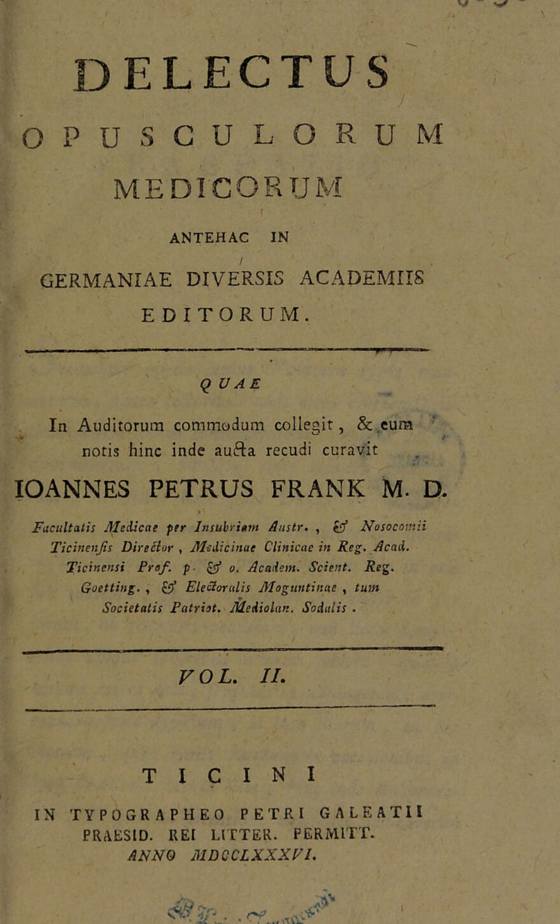 DELECTUS ' ) OPUSCULORUM MEDICORUM ANTEHAC IN / GERMANIAE DIVERSIS ACADEMIIS EDITORUM. ■i. ■ —1 * — ■ —— T I — QUAE Ia Auditorum commodum collegit, & cum notis hinc inde aufta recudi curavit IOANNES PETRUS FRANK M. D. Facultatis Aledicae per Insubrium Anstr. , $$ Nosocomii Ticinenjis Director , Medicinae Clinicae in Reg. Acad. Ticinensi Fraf. p - & o. Academ. Scient. Reg. Goetting. , Elector alis Moguntinae , tum Societatis Patriot. Mediolan. Sodalis . VOL. II. TICINI IN TYPOGRAPHEO PETRI GALEATII PRAESID. REI LITTER. PERMITT. ANNO MDCCLXXXVl.