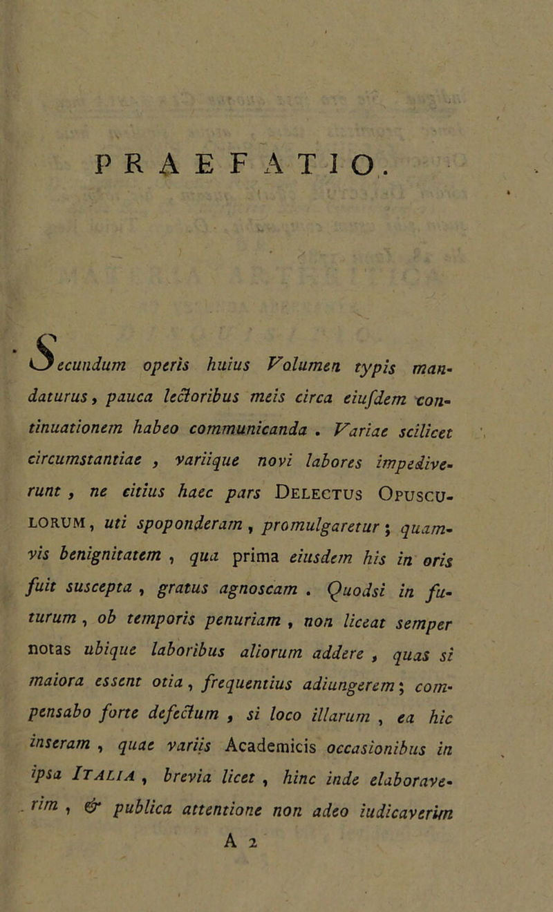 PRAEFATIO. * <3 ecundum operis huius Volumen typis man- daturus, pauca lectoribus meis circa eiufdem con- tinuationem habeo communicanda . Variae scilicet circumstantiae , variique novi labores impedive- runt , ne citius haec pars Delectus Opuscu- lorum, uti spoponderam , promulgaretur ; quam- vis benignitatem , qua prima eiusdem his in oris fuit suscepta , gratus agnoscam . Quodsi in fu- turum , ob temporis penuriam , non liceat semper notas ubique laboribus aliorum addere , quas si maiora essent otia, frequentius adiungerem; com- pensabo forte defectum , si loco illarum , ea hic inseram , quae variis Academicis occasionibus in ipsa Italia , brevia licet , hinc inde elaborave- rim , gr publica attentione non adeo iudicaverim