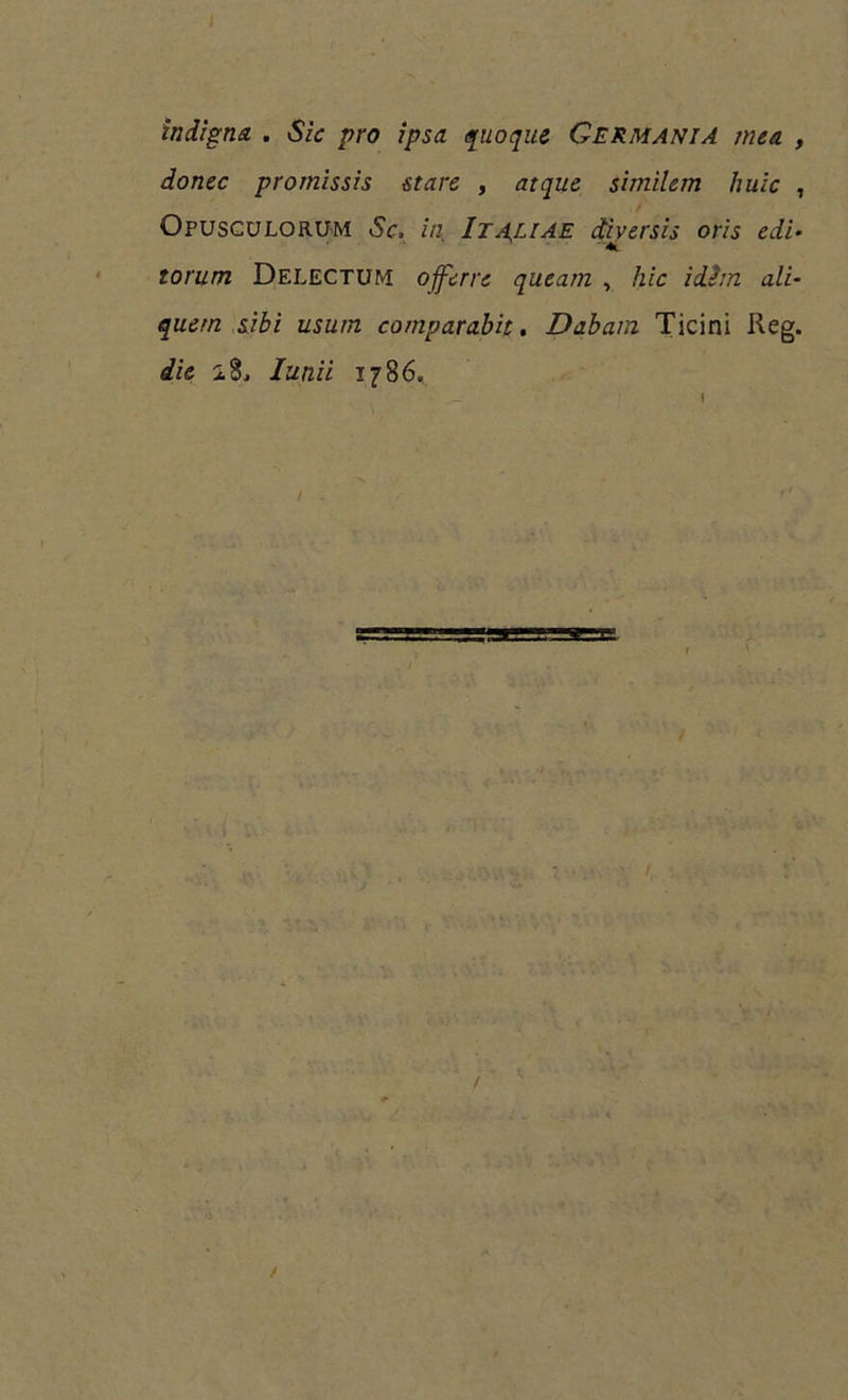 J indigna . Sic pro ipsa quoque Germania mea , donec promissis stare , atque similem huic , Opusculorum Sc, in Italiae diversis oris edi- torum Delectum offerre queam , hic idem ali- quem sibi usum comparabit. Dabam Ticini Reg. die iSj Iunii 1786. /