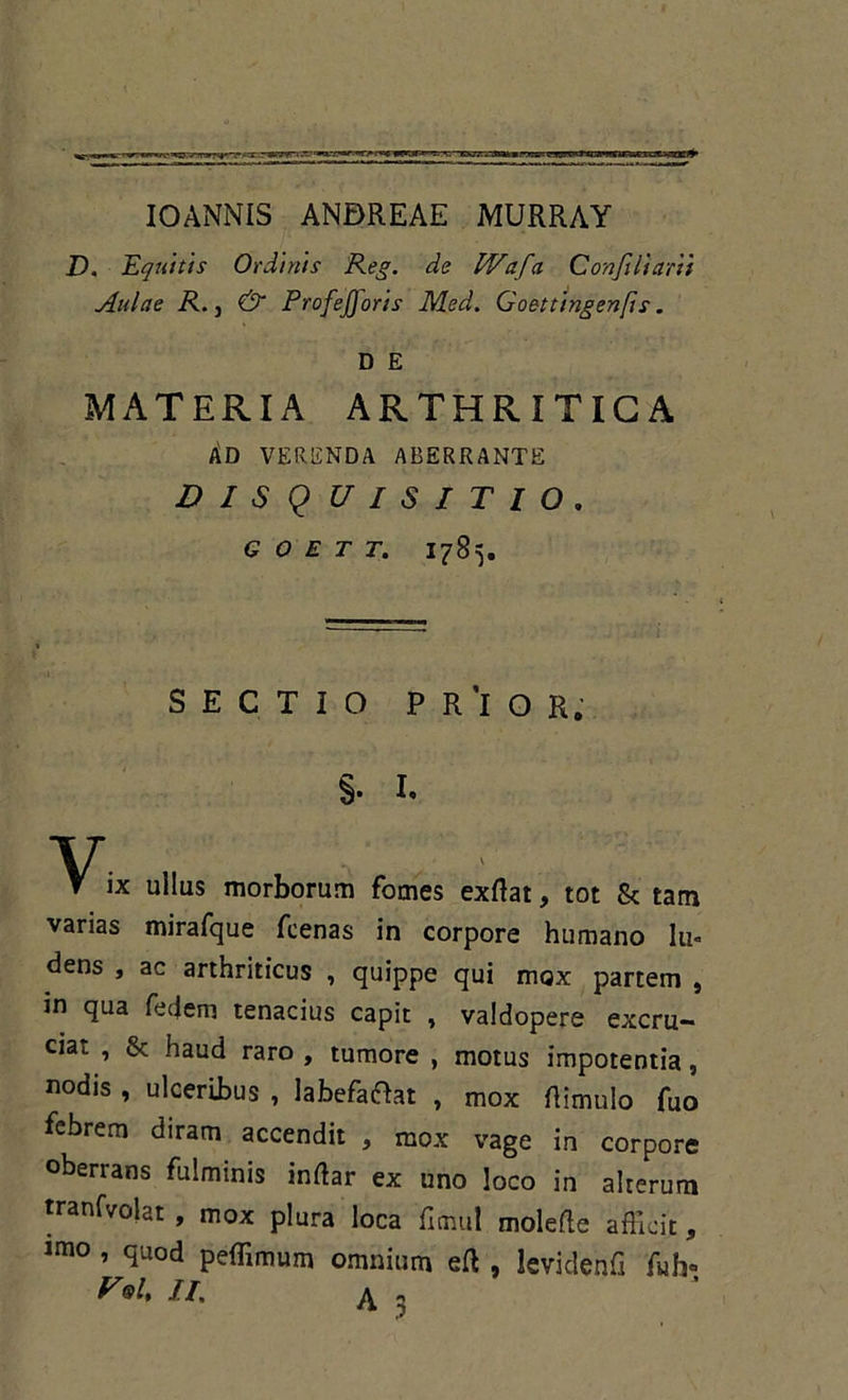 IOANNIS ANBREAE MURRAY D. Equitis Ordinis Reg. de IVafa Conjiiiarii Aulae R. j & ProfeJ)oris Med. Goettingenfis. D E MATERIA ARTHRITICA Ad verenda aberrante DISQUISITIO. G O E T T. 1785. SECTIO PR'lOR; §. I. V. T IX ullus morborum fomes exftat, tot & tam varias mirafque fcenas in corpore humano lu- dens , ac arthriticus , quippe qui mox partem , in qua fedem tenacius capit , valdopere excru- cia^ , Jk haud raro , tumore , motus impotentia, nodis , ulceribus , labefaOat , mox {limulo fuo febrem diram accendit , mox vage in corpore oberrans fulminis inftar ex uno loco in alterum tranfvolat, mox plura loca fitnul molefte afficit, lmo, quod peffimum omnium eft , leviclenfi fuh«