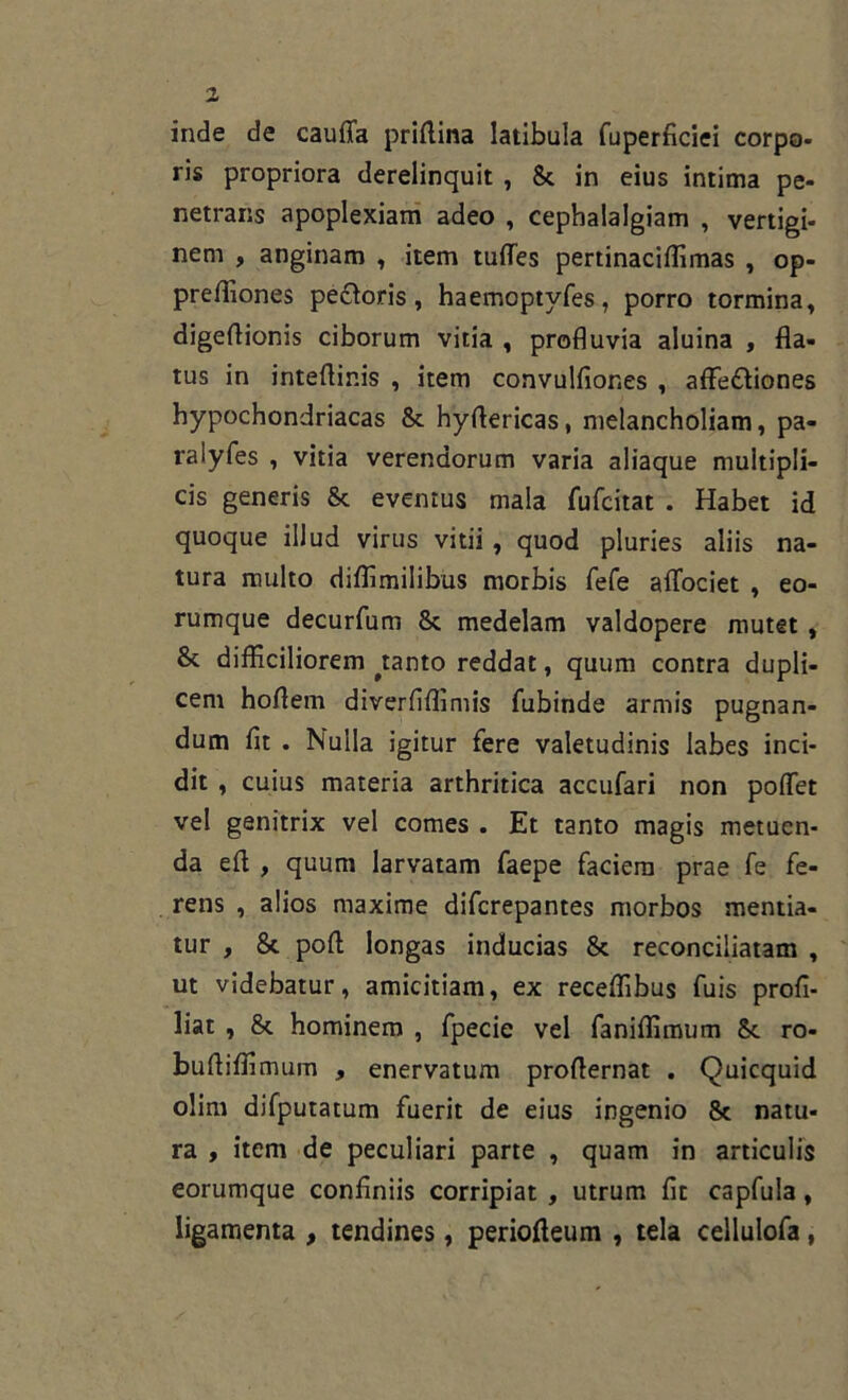 inde de caufla priftina latibula fuperficiei corpo- ris propriora derelinquit , 8c in eius intima pe- netrans apoplexiam adeo , cephalalgiam , vertigi- nem , anginam , item tufles pertinaciffimas , op- preffiones pecoris, haemoptyfes, porro tormina, digeftionis ciborum vitia , profluvia aluina , fla- tus in inteflinis , item convulfiones , affe&iones hypochondriacas 8c hyftericas, melancholiam, pa- ralyfes , vitia verendorum varia aliaque multipli- cis generis & eventus mala fufcitat . Habet id quoque illud virus vitii , quod pluries aliis na- tura multo diffimilibus morbis fefe aflociet , eo- rumque decurfum 8c medelam valdopere mutet , & difficiliorem ^tanto reddat, quum contra dupli- cent hoflern diverflffimis fubinde armis pugnan- dum fit . Nulla igitur fere valetudinis labes inci- dit , cuius materia arthritica accufari non pollet vel genitrix vel comes . Et tanto magis metuen- da efi , quum larvatam faepe faciem prae fe fe- rens , alios maxime difcrepantes morbos mentia- tur , 8t poft longas inducias 8c reconciliatam , ut videbatur, amicitiam, ex receffibus filis profi- liat , & hominem , fpecie vel faniffimum §c ro- buftiffimum , enervatum proflernat . Quicquid olirn difputatum fuerit de eius ingenio 8c natu- ra , item de peculiari parte , quam in articulis eorumque confiniis corripiat , utrum fit capfula, ligamenta , tendines, periofieum , tela cellulofa,